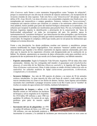 Fernández Balboa, C. & C. Bertonatti. 2000. Conceptos básicos sobre Educación Ambiental. BCN & FVSA.   38

Julio Contreras suele llamar a estos momentos biogeográficos como "tiempos de relajación",
porque se caracterizan por una alta tasa de extinción de especies autóctonas y de incorporación de
invasoras oriundas de otras regiones. Todo esto lleva a una "domesticación" del paisaje -como lo
define el Dr. Jorge Morello. Las áreas silvestres -con comunidades originales muy biodiversas- son
reemplazadas por monocultivos o campos ganaderos. Entonces, tenemos los "neoecosistemas",
compuestos por especies exóticas que colonizan y/o someten a las autóctonas sobrevivientes. En
otras palabras, hemos perdido gran parte del material biológico almacenado en la naturaleza y los
esfuerzos por recuperar la pérdida son insuficientes para ponerle freno. Por eso, la Fundación Vida
Silvestre Argentina impulsa la identificación y priorización de la conservación de "áreas de
biodiversidad sobresaliente" en todas las eco-regiones del país. En paralelo, apoya la
instrumentación de "corredores biológicos" que interconecten las áreas protegidas y que favorezcan
el manejo sustentable de los campos privados que todavía mantienen ecosistemas más o menos bien
conservados. Se imaginan lo complejo y difícil que resulta, pero no son pocas las instituciones que
trabajan en la misma dirección.

Frente a esta descripción, los demás problemas resultan casi menores o anecdóticos, porque
estamos modificando los mapas biogeográficos. Esas amenazas "menores" podrán actuar como
francotiradores que liquidan a los últimos exponentes de algunas especies amenazadas, pero está
claro que la mayoría de los organismos silvestres está desapareciendo por la sustitución de su
hábitat. No obstante, apuntaremos un muestreo de datos referenciales como para contribuir con la
propuesta de dar un panorama de lo que sucede con la fauna argentina y sus hábitats naturales:

-   Especies amenazadas: Según la Fundación Vida Silvestre Argentina 529 de todas ellas están
    amenazadas. Además, hay tres extinguidas (del mundo): el guacamayo azul (Anodorhynchus
    glaucus), el zorro-lobo de las Malvinas (Dusicyon australis) y la lagartija del Lago Buenos
    Aires (Liolaemus exploratorum). Otras 4 están extintas en estado silvestre (sobreviven sólo en
    cautiverio): los caracoles acuáticos de Apipé (Aylacostoma guaraniticum, A.chloroticum,
    A.stigmaticum y A.cinculatum).

-   Invasores biológicos: hay más de 300 especies de plantas y no menos de 50 de animales
    exóticos introducidos. La gran mayoría de ellos está fuera de control y todo indica que las
    nuevas introducciones no cesan ni son fáciles de detener. Incluso, hasta algunas universidades
    nacionales han contribuído a propagar invasoras (como la de Río Cuarto con la "siembra" de
    truchas en cuerpos de agua serranos de Córdoba, mediante helicópteros).

-   Desaparición de bosques y selvas: el Dr.
    Morello estimó en 160 millones las hectáreas
    de bosques y selvas originales en la Argentina.
    En 1914 había 105 millones y para 1986 nos
    quedaban 36 millones. En menos de un siglo,
    perdimos gran parte de nuestro capital
    forestal.

-   Incremento del uso de plaguicidas: en 1991
    se usaban 40 millones de litros y en 1997 casi
    100 millones, con una declarada tendencia a
    incrementar el consumo y la cantidad de incidentes por intoxicación (tanto en aves como en
 