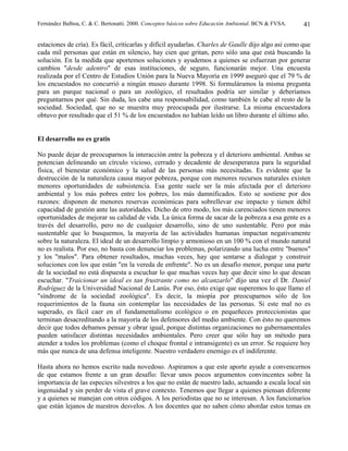 Fernández Balboa, C. & C. Bertonatti. 2000. Conceptos básicos sobre Educación Ambiental. BCN & FVSA.   41

estaciones de cría). Es fácil, criticarlas y difícil ayudarlas. Charles de Gaulle dijo algo así como que
cada mil personas que están en silencio, hay cien que gritan, pero sólo una que está buscando la
solución. En la medida que aportemos soluciones y ayudemos a quienes se esfuerzan por generar
cambios "desde adentro" de esas instituciones, de seguro, funcionarán mejor. Una encuesta
realizada por el Centro de Estudios Unión para la Nueva Mayoría en 1999 aseguró que el 79 % de
los encuestados no concurrió a ningún museo durante 1998. Si formuláramos la misma pregunta
para un parque nacional o para un zoológico, el resultados podría ser similar y deberíamos
preguntarnos por qué. Sin duda, les cabe una responsabilidad, como también le cabe al resto de la
sociedad. Sociedad, que no se muestra muy preocupada por ilustrarse. La misma encuestadora
obtuvo por resultado que el 51 % de los encuestados no habían leído un libro durante el último año.


El desarrollo no es gratis

No puede dejar de preocuparnos la interacción entre la pobreza y el deterioro ambiental. Ambas se
potencian delineando un círculo vicioso, cerrado y decadente de desesperanza para la seguridad
física, el bienestar económico y la salud de las personas más necesitadas. Es evidente que la
destrucción de la naturaleza causa mayor pobreza, porque con menores recursos naturales existen
menores oportunidades de subsistencia. Esa gente suele ser la más afectada por el deterioro
ambiental y los más pobres entre los pobres, los más damnificados. Esto se sostiene por dos
razones: disponen de menores reservas económicas para sobrellevar ese impacto y tienen débil
capacidad de gestión ante las autoridades. Dicho de otro modo, los más carenciados tienen menores
oportunidades de mejorar su calidad de vida. La única forma de sacar de la pobreza a esa gente es a
través del desarrollo, pero no de cualquier desarrollo, sino de uno sustentable. Pero por más
sustentable que lo busquemos, la mayoría de las actividades humanas impactan negativamente
sobre la naturaleza. El ideal de un desarrollo limpio y armonioso en un 100 % con el mundo natural
no es realista. Por eso, no basta con denunciar los problemas, polarizando una lucha entre "buenos"
y los "malos". Para obtener resultados, muchas veces, hay que sentarse a dialogar y construir
soluciones con los que están "en la vereda de enfrente". No es un desafío menor, porque una parte
de la sociedad no está dispuesta a escuchar lo que muchas veces hay que decir sino lo que desean
escuchar. "Traicionar un ideal es tan frustrante como no alcanzarlo" dijo una vez el Dr. Daniel
Rodríguez de la Universidad Nacional de Lanús. Por eso, ésto exige que superemos lo que llamo el
"síndrome de la sociedad zoológica". Es decir, la miopía por preocuparnos sólo de los
requerimientos de la fauna sin contemplar las necesidades de las personas. Si este mal no es
superado, es fácil caer en el fundamentalismo ecológico o en pequeñeces proteccionistas que
terminan desacreditando a la mayoría de los defensores del medio ambiente. Con ésto no queremos
decir que todos debamos pensar y obrar igual, porque distintas organizaciones no gubernamentales
pueden satisfacer distintas necesidades ambientales. Pero creer que sólo hay un método para
atender a todos los problemas (como el choque frontal e intransigente) es un error. Se requiere hoy
más que nunca de una defensa inteligente. Nuestro verdadero enemigo es el indiferente.

Hasta ahora no hemos escrito nada novedoso. Aspiramos a que este aporte ayude a convencernos
de que estamos frente a un gran desafío: llevar unos pocos argumentos convincentes sobre la
importancia de las especies silvestres a los que no están de nuestro lado, actuando a escala local sin
ingenuidad y sin perder de vista el grave contexto. Tenemos que llegar a quienes piensan diferente
y a quienes se manejan con otros códigos. A los periodistas que no se interesan. A los funcionarios
que están lejanos de nuestros desvelos. A los docentes que no saben cómo abordar estos temas en
 