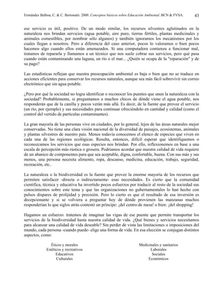 Fernández Balboa, C. & C. Bertonatti. 2000. Conceptos básicos sobre Educación Ambiental. BCN & FVSA.   43

ese servicio es útil, positivo. De un modo similar, los recursos silvestres aglutinados en la
naturaleza nos brindan servicios (agua potable, aire puro, tierras fértiles, plantas medicinales y
animales comestibles, por nombrar sólo algunos) y también ignoramos los mecanismos por los
cuales llegan a nosotros. Pero a diferencia del caso anterior, pocos lo valoramos o bien pocos
hacemos algo cuando ellos están amenazados. Si una computadora comienza a funcionar mal,
tratamos de repararla y llamamos a un técnico que nos suele cobrar sus servicios, pero qué pasa
cuando están contaminando una laguna, un río o el mar... ¿Quién se ocupa de la "reparación" y de
su pago?

Las estadísticas reflejan que nuestra preocupación ambiental es baja o bien que no se traduce en
acciones eficientes para conservar los recursos naturales, aunque sea más fácil sobrevivir sin correo
electrónico que sin agua potable.

¿Pero por qué la sociedad no logra identificar o reconocer los puentes que unen la naturaleza con la
sociedad? Probablemente, si preguntamos a muchos chicos de dónde viene el agua potable, nos
responderán que de la canilla y pocos verán más allá. Es decir, de la fuente que provee el servicio
(un río, por ejemplo) y sus necesidades para continuar ofreciéndolo en cantidad y calidad (como el
control del vertido de partículas contaminantes).

La gran mayoría de las personas vive en ciudades, por lo general, lejos de las áreas naturales mejor
conservadas. No tiene una clara visión nacional de la diversidad de paisajes, ecosistemas, animales
y plantas silvestres de nuestro país. Menos todavía conocemos el elenco de especies que viven en
cada una de las regiones ecológicas. Resulta, entonces, difícil esperar que identifiquemos o
reconozcamos los servicios que esas especies nos brindan. Por ello, reflexionemos en base a una
escala de percepción más rústica o grosera. Podríamos acordar que nuestra calidad de vida requiere
de un abanico de componentes para que sea aceptable, digna, confortable, buena. Con sus más y sus
menos, una persona necesita alimento, ropa, descanso, medicina, educación, trabajo, seguridad,
recreación, etc..

La naturaleza o la biodiversidad es la fuente que provee la enorme mayoría de los recursos que
permiten satisfacer -directa o indirectamente- esas necesidades. Es cierto que la comunidad
científica, técnica y educativa ha invertido pocos esfuerzos por traducir al resto de la sociedad sus
conocimientos sobre este tema y que las organizaciones no gubernamentales lo han hecho con
pulsos dispares de prolijidad y precisión. Pero lo cierto es que el resultado de esa inversión es
decepcionante y si se volviera a preguntar hoy de dónde provienen las manzanas muchos
responderían lo que siglos atrás contestó un príncipe: ¡del centro de mesa! o bien: ¡del shopping!

Hagamos un esfuerzo: tratemos de imaginar las vigas de ese puente que permite transportar los
servicios de la biodiversidad hasta nuestra calidad de vida. ¿Qué bienes y servicios necesitamos
para alcanzar una calidad de vida deseable? Sin perder de vista las limitaciones o imposiciones del
mundo, cada persona -cuando puede- elige una forma de vida. En esa elección se conjugan distintos
aspectos, como:

                 Éticos y morales                                       Medicinales y sanitarios
              Estéticos y recreativos                                         Laborales
                    Educativos                                                 Sociales
                    Culturales                                               Económicos
 