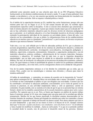 Fernández Balboa, C. & C. Bertonatti. 2000. Conceptos básicos sobre Educación Ambiental. BCN & FVSA.   47

ambiental como epicentro puede ser una solución para más de un PEI (Programa Educativo
Institucional), en los distintos establecimientos de inicial y medio. Y es que el tema ambiental -bien
tratado- es tan plástico y, a la vez, tan concreto que permite esa forma particular de vincularlo con
cualquier otra área curricular. Sólo se requiere voluntad política e interés.

En el ámbito de la capacitación docente en EA, también hay serias limitaciones, porque sólo una
mínima parte (tal vez no llegue ni al 25 %) del cuerpo docente del país, ha recibido algún
entrenamiento especifico sobre la disciplina. A ésto se asocian otros elementos que caracterizan a
todo el sistema educativo de Argentina. A pesar que estamos mucho mejor que en la década del ‘70
aún no hay suficientes materiales educativos para los diversos niveles de relaciones pedagógicas
que se presenten en el ambiente educativo; ni se han formulado incentivos de diverso orden para
estimular la participación individual de los maestros en actividades dentro o fuera del aula, y en
relación con las comunidades a las que se deben. La infraestructura física de los establecimientos
educativos en muchos casos es claramente "antiambiental" o, por lo menos, no favorece un proceso
educativo que merezca llamarse "ambiental".

Todo ésto, a su vez, está influido por la falta de adecuadas políticas de EA, que se plasmen en
acciones programáticas específicas dentro de los sistemas de; planificación educativa, conducción
curricular, administración curricular, investigación socio-educativa, investigación pedagógica y
didáctica, supervisión, evaluación, entrenamiento, formación y capacitación, producción y uso de
materiales educativos, práctica cotidiana y administración de los recursos materiales, humanos,
económicos y educativos. El resultado final de todo ésto, es que la Argentina desperdicia
oportunidades –por un lado- para mejorar la calidad de su educación escolarizada en todos los
ámbitos. Por otro, de involucrar a la educación en los procesos de producción económica, cultural y
social. De igual manera se limita la posibilidad de aportar al control de los problemas ambientales
del país ya generados, y de evitar otros, con los consiguientes efectos en la calidad de vida general.

Uno de los puntos importantes entonces es el de abordar los contenidos que ya están, que ya
existen. Pero, ¿cuáles son las metodologías o sistemas más eficientes y eficaces para tratar la
temática ambiental?

Al hablar de metodologías y contenidos, no estamos de acuerdo con la transmisión de "recetas"
para aplicar estrategias de EA. Abundan libros con actividades más o menos "divertidas" y que por
su formato no han contemplado al público al que van dirigidos esas actividades. Creemos que éso
ha contribuido a trivializar la educación ambiental, convirtiéndola- en la visión de quienes no la
conocen ni practican, en una actividad simplemente lúdica y -sólo en apariencia- carente de
contenidos. En gran medida, esto se sustenta en la idea de que lo que no se presenta bajo un sistema
formal o dentro de los modelos característicos de la escuela transmisiva, parece poco serio o poco
científico. Por supuesto que no es así. Pero, es bueno que hagamos un análisis de nuestro trabajo
hasta el momento, porque la EA tiene esta imagen para una gran parte de la sociedad que debería
jerarquizarla. Muchos de los que hemos practicado la disciplina estamos desconectados de los
sistemas formales de enseñanza. Hemos privilegiado los métodos por sobre los contenidos y hemos
menospreciado o ignorado el trabajo del docente sin darnos cuenta. Pero ahora sabemos que éste es
un actor fundamental y que tiene en sus manos el éxito o el fracaso de la EA. Siempre solemos
decir que “el docente -cuando está frente a sus estudiantes- está sólo frente al arco”. Es el referente
y tiene el poder de modificar la realidad.....hasta un cierto punto. Y es que no se pretende cambiar
la sociedad desde la escuela, sino de provocar el desarrollo moral de las personas. Quienes
 