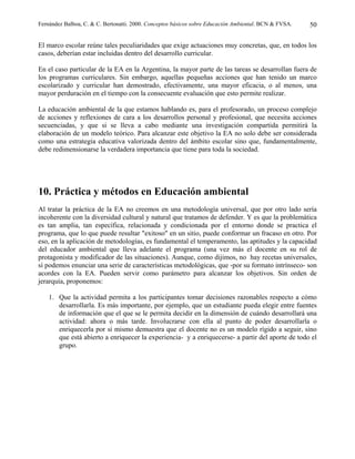 Fernández Balboa, C. & C. Bertonatti. 2000. Conceptos básicos sobre Educación Ambiental. BCN & FVSA.   50

El marco escolar reúne tales peculiaridades que exige actuaciones muy concretas, que, en todos los
casos, deberían estar incluidas dentro del desarrollo curricular.

En el caso particular de la EA en la Argentina, la mayor parte de las tareas se desarrollan fuera de
los programas curriculares. Sin embargo, aquellas pequeñas acciones que han tenido un marco
escolarizado y curricular han demostrado, efectivamente, una mayor eficacia, o al menos, una
mayor perduración en el tiempo con la consecuente evaluación que esto permite realizar.

La educación ambiental de la que estamos hablando es, para el profesorado, un proceso complejo
de acciones y reflexiones de cara a los desarrollos personal y profesional, que necesita acciones
secuenciadas, y que si se lleva a cabo mediante una investigación compartida permitirá la
elaboración de un modelo teórico. Para alcanzar este objetivo la EA no solo debe ser considerada
como una estrategia educativa valorizada dentro del ámbito escolar sino que, fundamentalmente,
debe redimensionarse la verdadera importancia que tiene para toda la sociedad.




10. Práctica y métodos en Educación ambiental
Al tratar la práctica de la EA no creemos en una metodología universal, que por otro lado sería
incoherente con la diversidad cultural y natural que tratamos de defender. Y es que la problemática
es tan amplia, tan específica, relacionada y condicionada por el entorno donde se practica el
programa, que lo que puede resultar "exitoso" en un sitio, puede conformar un fracaso en otro. Por
eso, en la aplicación de metodologías, es fundamental el temperamento, las aptitudes y la capacidad
del educador ambiental que lleva adelante el programa (una vez más el docente en su rol de
protagonista y modificador de las situaciones). Aunque, como dijimos, no hay recetas universales,
sí podemos enunciar una serie de características metodológicas, que -por su formato intrínseco- son
acordes con la EA. Pueden servir como parámetro para alcanzar los objetivos. Sin orden de
jerarquía, proponemos:

    1. Que la actividad permita a los participantes tomar decisiones razonables respecto a cómo
       desarrollarla. Es más importante, por ejemplo, que un estudiante pueda elegir entre fuentes
       de información que el que se le permita decidir en la dimensión de cuándo desarrollará una
       actividad: ahora o más tarde. Involucrarse con ella al punto de poder desarrollarla o
       enriquecerla por sí mismo demuestra que el docente no es un modelo rígido a seguir, sino
       que está abierto a enriquecer la experiencia- y a enriquecerse- a partir del aporte de todo el
       grupo.
 