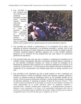 Fernández Balboa, C. & C. Bertonatti. 2000. Conceptos básicos sobre Educación Ambiental. BCN & FVSA.   51

    2. Una actividad es
       más sustancial que
       otra si facilita que el
       estudiante
       desempeñe un papel
       activo: investigar,
       exponer, observar,
       entrevistar,
       participar           en
       simulaciones, etc.,
       en       lugar       de
       escuchar,        llenar
       fichas o participar
       en         discusiones
       rutinarias con el
       profesor.           La
       participación como
       meta. Lo importante
       muchas veces es poder motivar y generar espacios de acción individual y colectiva.

    3. Una actividad que estimule a comprometerse en la investigación de las ideas, en la
       aplicación de procesos intelectuales o en problemas personales y sociales. Esto es más
       importante que otra que no lo haga. Implicarse en temas que planteen la verdad, la justicia,
       la belleza, comprobar hipótesis, identificar supuestos, etc., es más "rentable" (podemos
       plantearlo así en momentos de duro pragmatismo) que tratar tópicos sin cuestionarse
       problemas de importancia.

    4. Una actividad tendrá más valor que otra si introduce y compromete al estudiante con la
       realidad: tocando, manipulando, aplicando, examinando, recogiendo objetos y materiales, y
       no sólo pintando, escribiendo, narrando, etc. (Tener en cuenta las estrategias de la
       Interpretación ambiental (rama especifica de la educación ambiental que consisten en la
       Animación, la Demostración y la Participación como métodos efectivos de transmisión y
       asimilación de los conocimientos. Esto también puede darse en muchas ocasiones en el
       aula.

    5. Una actividad es más importante que otra si puede implicar en ella a estudiantes con
       diferentes intereses y niveles de capacidad. Tareas como imaginar, comparar, clasificar o
       resumir, no imponen normas de rendimiento únicas en los resultados posibles de las
       mismas. Tener en cuenta las diferencias culturales y sociales puede enriquecer el programa
       de educación ambiental. Y representa un desafío. Al decir de Francesco Tonucci: "Una
       escuela constructiva disfruta de la diversidad. Los puntos de vista distintos constituyen el
       motor indispensable de la acción educativa, ponen de manifiesto contrastes o
       contradicciones, solicitan comparaciones progresivas y profundizaciones posteriores.
       Remiten a otros testimonios, a lo libros, a los especialistas (incluyendo entre ellos al
       maestro). La diversidad rompe el equilibrio del acuerdo, obliga al trabajo para recuperar
       un equilibrio nuevo a un nivel más alto, que se romperá a su vez, etc."
 
