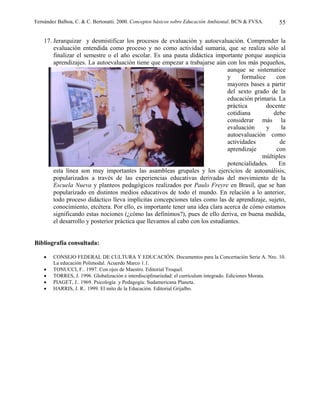 Fernández Balboa, C. & C. Bertonatti. 2000. Conceptos básicos sobre Educación Ambiental. BCN & FVSA.   55

    17. Jerarquizar y desmistificar los procesos de evaluación y autoevaluación. Comprender la
        evaluación entendida como proceso y no como actividad sumaria, que se realiza sólo al
        finalizar el semestre o el año escolar. Es una pauta didáctica importante porque auspicia
        aprendizajes. La autoevaluación tiene que empezar a trabajarse aún con los más pequeños,
                                                                               aunque se sistematice
                                                                               y     formalice     con
                                                                               mayores bases a partir
                                                                               del sexto grado de la
                                                                               educación primaria. La
                                                                               práctica        docente
                                                                               cotidiana          debe
                                                                               considerar más la
                                                                               evaluación      y     la
                                                                               autoevaluación como
                                                                               actividades          de
                                                                               aprendizaje         con
                                                                                             múltiples
                                                                               potencialidades.     En
        esta línea son muy importantes las asambleas grupales y los ejercicios de autoanálisis,
        popularizados a través de las experiencias educativas derivadas del movimiento de la
        Escuela Nueva y planteos pedagógicos realizados por Paulo Freyre en Brasil, que se han
        popularizado en distintos medios educativos de todo el mundo. En relación a lo anterior,
        todo proceso didáctico lleva implícitas concepciones tales como las de aprendizaje, sujeto,
        conocimiento, etcétera. Por ello, es importante tener una idea clara acerca de cómo estamos
        significando estas nociones (¿cómo las definimos?), pues de ello deriva, en buena medida,
        el desarrollo y posterior práctica que llevamos al cabo con los estudiantes.


Bibliografía consultada:

    •   CONSEJO FEDERAL DE CULTURA Y EDUCACIÓN. Documentos para la Concertación Serie A. Nro. 10.
        La educación Polimodal. Acuerdo Marco 1.1.
    •   TONUCCI, F.. 1997. Con ojos de Maestro. Editorial Troquel.
    •   TORRES, J. 1996. Globalización e interdisciplinariedad: el currículum integrado. Ediciones Morata.
    •   PIAGET, J.. 1969. Psicología y Pedagogía: Sudamericana Planeta.
    •   HARRIS, J. R.. 1999. El mito de la Educación. Editorial Grijalbo.
 