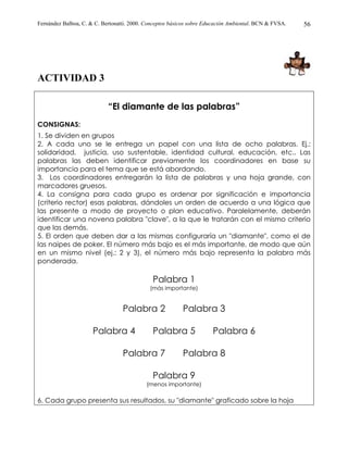 Fernández Balboa, C. & C. Bertonatti. 2000. Conceptos básicos sobre Educación Ambiental. BCN & FVSA.   56




ACTIVIDAD 3

                            “El diamante de las palabras”
CONSIGNAS:
1. Se dividen en grupos
2. A cada uno se le entrega un papel con una lista de ocho palabras. Ej.:
solidaridad, justicia, uso sustentable, identidad cultural, educación, etc.. Las
palabras las deben identificar previamente los coordinadores en base su
importancia para el tema que se está abordando.
3. Los coordinadores entregarán la lista de palabras y una hoja grande, con
marcadores gruesos.
4. La consigna para cada grupo es ordenar por significación e importancia
(criterio rector) esas palabras, dándoles un orden de acuerdo a una lógica que
las presente a modo de proyecto o plan educativo. Paralelamente, deberán
identificar una novena palabra "clave", a la que le tratarán con el mismo criterio
que las demás.
5. El orden que deben dar a las mismas configuraría un "diamante", como el de
las naipes de poker. El número más bajo es el más importante, de modo que aún
en un mismo nivel (ej.: 2 y 3), el número más bajo representa la palabra más
ponderada.

                                              Palabra 1
                                             (más importante)


                                  Palabra 2               Palabra 3

                      Palabra 4               Palabra 5               Palabra 6

                                  Palabra 7               Palabra 8

                                              Palabra 9
                                           (menos importante)

6. Cada grupo presenta sus resultados, su "diamante" graficado sobre la hoja
 