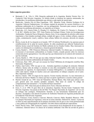 Fernández Balboa, C. & C. Bertonatti. 2000. Conceptos básicos sobre Educación Ambiental. BCN & FVSA.      58

Sobre aspectos generales:

    •   Bertonatti, C. & Vila A. 1994. Situación ambiental de la Argentina. Boletín Técnico Nro. 14.
        Fundación Vida Silvestre Argentina. Un boletín donde se destacan las especies amenazadas, las
        introducidas y los problemas ambientales que afectan a cada región de nuestro país.
    •   Brailovsky, Antonio Elio & Dina Foguelman. 1991. Memoria Verde. Historia Ecológica de la
        Argentina. Editorial Sudamericana. Un enfoque original de presentar los sucesos históricos y los
        problemas ambientales de la Argentina, con sus protagonistas. Necesario para conocer el pasado,
        solucionar los problemas del presente y no repetirlos en el futuro.
    •   Brailovsky, A.E.; García Cónto, S.; Pestaña, F.J.; Salaberry, M.; Caeiro, F.J.; Navarro, L.; Rosales,
        E. & M.C. Zeballos de Sisto. 1997. Guía Práctica de Ecología Urbana. Centro de Investigaciones
        Ambientales. Fundación Nueva Dirigencia, Buenos Aires. Es un compendio de artículos sobre temas
        importantes y bien tratados (ecología urbana, cuidado del agua y el aire, residuos urbanos, espacios
        verdes, contaminación visual y auditiva, fauna urbana, hábitos de consumo, derroche de energía,
        etc.).
    •   Brown, Lester & all: La situación en el mundo. 1997. El informa Worldwacht y las opciones para el
        restablecimiento de la salud de nuestro planeta. Se edita anualmente por editorial Sudamericana.
        Informe técnico anual del Instituto de Medio ambiente de los Estados Unidos. Muy interesante en
        cuanto a la información en estadísticas y situación general del planeta
    •   Carson, Rachel L.. 1980. Primavera Silenciosa. Editorial Grijalbo. Un clásico que, en su momento,
        revolucionó el movimiento ambientalista en Estados Unidos, creando presión sobre los intereses
        comerciales de los agroquímicos. Una obra que hay que dimensional en el contexto del momento en
        que fue realizada.
    •   Carson, Rachel, L. 1982. El mar que nos rodea. Editorial Grijalbo. Otra obra clásica de la autora,
        pionera del movimiento ambientalista de Estados Unidos.
    •   Colimvaux, Paul. 1983. ¿Por qué son escasas las fieras? Biblioteca de divulgación científica Muy
        Interesante. Hispamerica.
    •   Chebez, Juan Carlos. 1994. Los que se van... Animales argentinos en peligro de extinción. Editorial
        Albatros. Quince años de trabajo se resumen en esta obra enciclopédica sobre todas las especies
        amenazadas de argentina. Es impresionante el manejo bibliográfico y la cantidad de información
        sobre cada especie, tratada en muchos casos por especialistas en trabajos conjuntos con el autor.
        Muy importante material.
    •   Darwin, Charles. 1985. El origen de las especies. Existen muchas ediciones. La mas interesante es
        Ediciones del Serval. Madrid. Un clásico que hace un aporte significativo a nuestra cultura general
    •   Durrell, Gerald & Lee. 1985. Guía del Naturalista. Herman Blume. Muy lindo para utilizar como
        guía general pero con muchos ejemplos europeos. Para tener en cuenta "el código de
        comportamiento del naturalista" y "la mochila del buen naturalista".
    •   Durrell, Lee. 1995. Atlas Gaía para la defensa de la Tierra. Ediciones del Serval.
    •   Erize, F, et al. 1994. El gran libro de la naturaleza Argentina. Revista Gente/ Fundación Vida
        Silvestre Argentina. Una puesta al día del libro "los Parques Nacionales de Argentina", tal vez con
        un enfoque más ecológico. Profusamente ilustrado, es una herramienta fundamental para los
        docentes. Acompaña a esta edición los posters de Ambientes Naturales de Argentina producidos por
        la Fundación Vida Silvestre Argentina.
    •   Erize, Francisco; Costa, Gustavo; Canevari, Marcelo; Canevari, Pablo; Rumboll, Mauricio. 1996.
        Los parques Nacionales de Argentina y otras de sus áreas naturales. Editorial EL Ateneo. A pesar de
        su título no trata específicamente de los parques nacionales sino de que es una visión pormenorizada
        y muy gráfica de la biogeografía de Argentina. Una obra clásica realizada por especialistas.
    •   Erlich, Paul & Anne. 1984. Extinción: causas y consecuencias de la desaparición de las especies. 2
        volúmenes. Editorial Salvat. Un clásico de la temática ambiental. Este libro ha servido de guión a
 