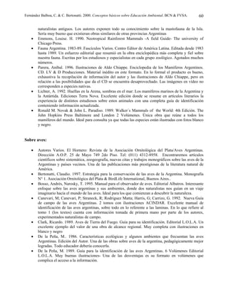 Fernández Balboa, C. & C. Bertonatti. 2000. Conceptos básicos sobre Educación Ambiental. BCN & FVSA.       60

        naturalistas antiguos. Los autores exponen todo su conocimiento sobre la mastofauna de la Isla.
        Sería muy bueno que existieran obras similares de otras provincias Argentinas
    •   Emmons, Louise. H. 1990. Neotropical Rainforest Mammals -A field Guide- The university of
        Chicago Press.
    •   Fauna Argentina. 1983-89. Fascículos Varios. Centro Editor de América Latina. Editada desde 1983
        hasta 1989. Un esfuerzo editorial que resumió en la obra enciclopédica más completa y fiel sobre
        nuestra fauna. Escritas por los estudiosos y especialistas en cada grupo zoológico. Agotados muchos
        números.
    •   Parera, Aníbal. 1996. Ilustraciones de Aldo Chiappe. Enciclopedia de los Mamíferos Argentinos.
        CD. LV & D Producciones. Material inédito en este formato. En lo formal el producto es bueno,
        exhaustiva la recopilación de información del autor y las ilustraciones de Aldo Chiappe, pero en
        relación a las posibilidades que da el CD se encuentra desaprovechado. Las imágenes en vídeo no
        corresponden a especies nativas.
    •   Lichter, A. 1992. Huellas en la Arena, sombras en el mar: Los mamíferos marinos de la Argentina y
        la Antártida. Ediciones Terra Nova. Excelente edición donde se resume en artículos literarios la
        experiencia de distintos estudiosos sobre estos animales con una completa guía de identificación
        conteniendo información actualizada.
    •   Ronald M. Novak & John L. Paradiso. 1989. Walker´s Mammals of the World: 4th Edición. The
        John Hopkins Press Baltimore and London 2 Volúmenes. Única obra que reúne a todos los
        mamíferos del mundo. Ideal para consulta ya que todas las especies están ilustradas con fotos blanco
        y negro.


Sobre aves:

    •   Autores Varios. El Hornero: Revista de la Asociación Ornitológica del Plata/Aves Argentinas.
        Dirección A.O.P. 25 de Mayo 749 2do Piso. Tel: (011) 4312-8958. Encontraremos artículos
        científicos sobre sistemática, zoogeografía, nuevas citas y trabajos monográficos sobre las aves de la
        Argentinas y países vecinos. Una de las publicaciones más prestigiosas de la literatura natural de
        América.
    •   Bertonatti, Claudio. 1997. Estrategia para la conservación de las aves de la Argentina. Monografía
        N° 1. Asociación Ornitológica del Plata & BirdLife International, Buenos Aires..
    •   Bosso, Andrés, Narosky, T. 1995. Manual para el observador de aves. Editorial Albatros. Interesante
        enfoque sobre las aves argentinas y sus ambientes, donde dos naturalistas nos guían en un viaje
        imaginario hacia el mundo de las aves. Ideal para los que comienzan a descubrir la naturaleza.
    •   Canevari, M; Canevari, P; Straneck, R; Rodriguez Matta; Harris, G; Carrizo, G. 1992. Nueva Guía
        de campo de las aves Argentinas. 2 tomos con ilustraciones ACINDAR. Excelente manual de
        identificación de las aves argentinas, sobre todo en lo referente a las laminas. En lo que refiere al
        tomo 1 (los textos) cuenta con información tomada de primera mano por parte de los autores,
        experimentados naturalistas de campo.
    •   Clark, Ricardo. 1989. Aves de Tierra del Fuego. Guía para su identificación. Editorial L.O.L.A. Un
        excelente ejemplo del valor de una obra de alcance regional. Muy completa con ilustraciones en
        blanco y negro
    •   De la Peña, M.. 1986. Características ecológicas y algunos ambientes que frecuentan las aves
        Argentinas. Edición del Autor. Una de las obras sobre aves de la argentina, pedagógicamente mejor
        logradas. Todo educador debería conocerla.
    •   De la Peña, M. 1989. Guía para la identificación de las aves Argentinas. 6 Volúmenes Editorial
        L.O.L.A. Muy buenas ilustraciones- Una de las desventajas es su formato en volúmenes que
        complica el acceso a la información.
 