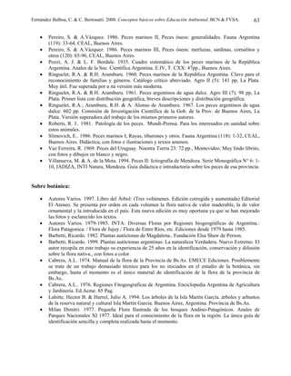 Fernández Balboa, C. & C. Bertonatti. 2000. Conceptos básicos sobre Educación Ambiental. BCN & FVSA.       63

    •   Pereiro, S. & A.Vázquez. 1986. Peces marinos II, Peces óseos: generalidades. Fauna Argentina
        (119): 33-64, CEAL, Buenos Aires.
    •   Pereiro, S. & A.Vázquez. 1986. Peces marinos III, Peces óseos: merluzas, sardinas, cornalitos y
        otros (120): 65-96, CEAL, Buenos Aires.
    •   Pozzi, A. J. & L. F. Bordale. 1935. Cuadro sistemático de los peces marinos de la República
        Argentina. Anales de la Soc. Científica Argentina. E.IV, T. CXX: 47pp., Buenos Aires.
    •   Ringuelet, R.A. & R.H. Aramburu. 1960. Peces marinos de la República Argentina. Clave para el
        reconocimiento de familias y géneros. Catálogo crítico abreviado. Agro II (5): 141 pp, La Plata.
        Muy útil. Fue superada por u na versión más moderna.
    •   Ringuelet, R.A. & R.H. Aramburu. 1961. Peces argentinos de agua dulce. Agro III (7): 98 pp, La
        Plata. Primer lista con distribución geográfica, breves descripciones y distribución geográfica.
    •   Ringuelet, R.A.; Aramburu, R.H. & A. Alonso de Aramburu. 1967. Los peces argentinos de agua
        dulce: 602 pp. Comisión de Investigación Científica de la Gob. de la Prov. de Buenos Aires, La
        Plata. Versión superadora del trabajo de los mismos primeros autores.
    •   Roberts, R. J.. 1981. Patología de los peces. Mundi-Prensa. Para los interesados en sanidad sobre
        estos animales.
    •   Slimovich, E.. 1986. Peces marinos I, Rayas, tiburones y otros. Fauna Argentina (118): 1-32, CEAL,
        Buenos Aires. Didáctica, con fotos e ilustraciones y textos amenos.
    •   Vaz Ferreira, R. 1969. Peces del Uruguay. Nuestra Tierra 23: 72 pp., Montevideo. Muy lindo librito,
        con fotos y dibujos en blanco y negro.
    •   Villanueva, M. & A. de la Mota. 1994. Peces II: Ictiografía de Mendoza. Serie Monográfica N° 6: 1-
        10, IADIZA, INTI Natura, Mendoza. Guía didáctica e introductoria sobre los peces de esa provincia.


Sobre botánica:

    •   Autores Varios. 1997. Libro del Árbol: (Tres volúmenes. Edición corregida y aumentada) Editorial
        El Ateneo. Se presenta por orden en cada volumen la flora nativa de valor maderable, la de valor
        ornamental y la introducida en el país. Esta nueva edición es muy oportuna ya que se han mejorado
        las fotos y esclarecido los textos.
    •   Autores Varios. 1979-1985. INTA: Diversas Floras por Regiones biogeográficas de Argentina.:
        Flora Patagonica. / Flora de Jujuy./ Flora de Entre Ríos, etc. Ediciones desde 1979 hasta 1985.
    •   Barbetti, Ricardo. 1982. Plantas autóctonas de Magdalena.. Fundación Elsa Shaw de Person.
    •   Barbetti, Ricardo. 1999. Plantas autóctonas argentinas: La naturaleza Verdadera. Nuevo Extremo. El
        autor recopila en este trabajo su experiencia de 25 años en la identificación, conservación y difusión
        sobre la flora nativa., con fotos a color.
    •   Cabrera, A.L. 1974. Manual de la flora de la Provincia de Bs.As. EMECE Ediciones. Posiblemente
        se trate de un trabajo demasiado técnico para los no iniciados en el estudio de la botánica, sin
        embargo, hasta el momento es el único material de identificación de la flora de la provincia de
        Bs.As..
    •   Cabrera, A.L.. 1976. Regiones Fitogeografícas de Argentina. Enciclopedia Argentina de Agricultura
        y Jardinería. Ed.Acme. 85 Pag.
    •   Lahitte, Hector B. & Hurrel, Julio A. 1994. Los árboles de la Isla Martín García. árboles y arbustos
        de la reserva natural y cultural Isla Martín García. Buenos Aires, Argentina. Provincia de Bs.As.
    •   Milan Dimitri. 1977. Pequeña Flora Ilustrada de los bosques Andino-Patagónicos. Anales de
        Parques Nacionales XI 1977. Ideal para el conocimiento de la flora en la región. La única guía de
        identificación sencilla y completa realizada hasta el momento.
 