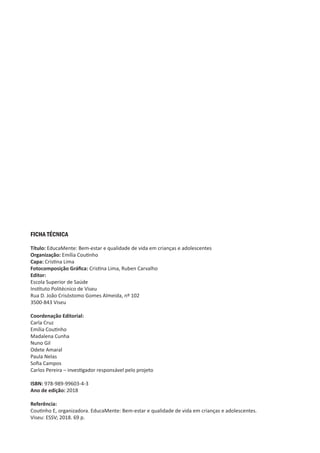 FICHA TÉCNICA
Título: EducaMente: Bem-estar e qualidade de vida em crianças e adolescentes
Organização: Emília Coutinho
Capa: Cristina Lima
Fotocomposição Gráfica: Cristina Lima, Ruben Carvalho
Editor:
Escola Superior de Saúde
Instituto Politécnico de Viseu
Rua D. João Crisóstomo Gomes Almeida, nº 102
3500-843 Viseu
Coordenação Editorial:
Carla Cruz
Emília Coutinho
Madalena Cunha
Nuno Gil
Odete Amaral
Paula Nelas
Sofia Campos
Carlos Pereira – investigador responsável pelo projeto
ISBN: 978-989-99603-4-3
Ano de edição: 2018
Referência:
Coutinho E, organizadora. EducaMente: Bem-estar e qualidade de vida em crianças e adolescentes.
Viseu: ESSV; 2018. 69 p.
 