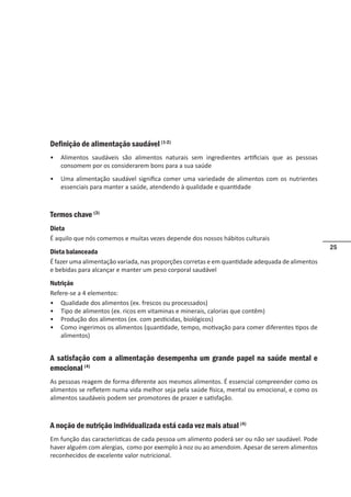 25
Definição de alimentação saudável (1-2)
• Alimentos saudáveis são alimentos naturais sem ingredientes artificiais que as pessoas
consomem por os considerarem bons para a sua saúde
• Uma alimentação saudável significa comer uma variedade de alimentos com os nutrientes
essenciais para manter a saúde, atendendo à qualidade e quantidade
Termos chave (3)
Dieta
É aquilo que nós comemos e muitas vezes depende dos nossos hábitos culturais
Dieta balanceada
É fazer uma alimentação variada, nas proporções corretas e em quantidade adequada de alimentos
e bebidas para alcançar e manter um peso corporal saudável
Nutrição
Refere-se a 4 elementos:
• Qualidade dos alimentos (ex. frescos ou processados)
• Tipo de alimentos (ex. ricos em vitaminas e minerais, calorias que contêm)
• Produção dos alimentos (ex. com pesticidas, biológicos)
• Como ingerimos os alimentos (quantidade, tempo, motivação para comer diferentes tipos de
alimentos)
A satisfação com a alimentação desempenha um grande papel na saúde mental e
emocional (4)
As pessoas reagem de forma diferente aos mesmos alimentos. É essencial compreender como os
alimentos se refletem numa vida melhor seja pela saúde física, mental ou emocional, e como os
alimentos saudáveis podem ser promotores de prazer e satisfação.
A noção de nutrição individualizada está cada vez mais atual (4)
Em função das características de cada pessoa um alimento poderá ser ou não ser saudável. Pode
haver alguém com alergias, como por exemplo à noz ou ao amendoim. Apesar de serem alimentos
reconhecidos de excelente valor nutricional.
 