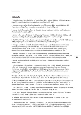 29
Bibliografia
1 CollinsDictionary.com. Definition of 'health food'. 2019 [citado 2018 out 18]. Disponível em:
https://www.collinsdictionary.com/dictionary/english/health-food
2 Breastcancer.org. What does healthy eating mean? [Internet]. 2018 [citado 2018 out 18].
Disponível em: https://www.breastcancer.org/tips/nutrition/healthy_eat
3 Mental Health Foundation. Food for thought: Mental health and nutrition briefing. London:
Mental Health Foundation; 2017.
4 Janeiro L. The real definition of ‘healthy eating’ [Internet]. 2017 Sep 24 [citado 2018 out 18].
Disponível em: https://wellseek.co/2017/09/24/real-definition-healthy-eating/
5 World Health Organization. Health topics breastfeeding [Internet]. Geneva: WHO; 2018. [citado
2018 jan 5]. Disponível em: http://www.who.int/topics/breastfeeding/en/
6 Portugal. Ministério da Saúde. Direção Geral da Saúde. Educação para a saúde» Áreas de
intervenção» Alimentação: Recomendações para uma alimentação diária mais saudável
[Internet]. Lisboa: DGS; 2018. [citado 2018 out 15]. Disponível em: https://www.dgs.pt/
promocao-da-saude/educacao-para-a-saude/areas-de-intervencao/alimentacao.aspx
7 Portugal. Ministério da Saúde. Direção-Geral da Saúde. Alimentação saudável: Desafios e
estratégias [Internet]. Lisboa: DGS; 2018. [citado 2018 out 18]. Disponível em: https://www.dgs.
pt/documentos-epublicacoes/alimentacao-saudavel-desafios-e-estrategias-2018.aspx
8 Mental Health Foundation. Feeding minds: The impact of food on mental health. London:
Sustain; 2006.
9 Cairns J, Davison K, Grant-Moore J, Jacques M, Mailhot-Hall L, Ng E, Seeley C. Sengmueller
E. The role of nutrition in mental health promotion and prevention [Internet]. Toronto:
Dietitians of Canada; 2012 [citado 2018 out 18]. Disponível em: https://www.researchgate.
net/publication/256330933_The_Role_of_Nutrition_in_Mental_Health_Promotion_and_
Prevention_1
10 Li Y, Lv MR, Wei YJ, Sun L, Zhang JX, Zhang HG, Li B. Dietary patterns and depression risk: A
meta-analysis. Psychiatry Res. 2017 Jul; 253:373-82. doi: 10.1016/j.psychres.2017.04.020.
11 Molendijk M, Molero P, Ortuno Sanchez-Pedreno F, Van der Does W, Angel Martinez-Gonzalez
M. Diet quality and depression risk: A systematic review and dose-response meta-analysis of
prospective studies. J Affect Disord. 2018 Jan 15;226:346-54. doi: 10.1016/j.jad.2017.09.022.
12 Liu X, Yan Y, Li F, Zhang D. Fruit and vegetable consumption and the risk of depression: A meta-
analysis. Nutrition 2016;32(3):296-302. doi: 10.1016/j.nut.2015.09.009.
13 Raju MSVK. Medical nutrition in mental health and disorders. Indian J Psychiatry 2017 Apr-
Jun;59(2):143-8. doi: 10.4103/psychiatry.IndianJPsychiatry_193_17.
14 Jacka FN. Nutritional psychiatry: Where to next? EBioMedicine. 2017 Mar;17:24-9. doi:
10.1016/j.ebiom.2017.02.020.
15 Saeedy Golluche F, Jalili Z, Tavakoli R, Ghanbari S. The Study of relationship between health
literacy and nutritional practice in high school adolescents in Tehran. Iranian Journal of Health
Education and Health Promotion 2017;5(3):224-30. doi: 10.30699/acadpub.ijhehp.5.3.224.
 