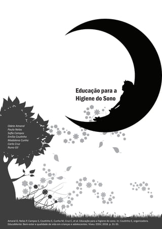 Educação para a higiene do sono
Odete Amaral
Amaral O, Nelas P, Campos S, Coutinho E, Cunha M, Cruz C, et al. Educação para a higiene do sono. In: Coutinho E, organizadora.
EducaMente: Bem-estar e qualidade de vida em crianças e adolescentes. Viseu: ESSV; 2018. p. 31-35.
Odete Amaral
Paula Nelas
Sofia Campos
Emília Coutinho
Madalena Cunha
Carla Cruz
Nuno Gil
 