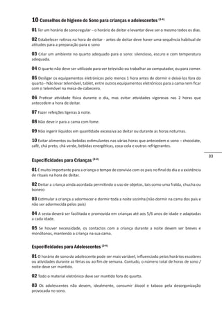 33
10 Conselhos de higiene do Sono para crianças e adolescentes (3-4)
01 Ter um horário de sono regular – o horário de deitar e levantar deve ser o mesmo todos os dias.
02 Estabelecer rotinas na hora de deitar - antes de deitar deve haver uma sequência habitual de
atitudes para a preparação para o sono
03 Criar um ambiente no quarto adequado para o sono: silencioso, escuro e com temperatura
adequada.
04 O quarto não deve ser utilizado para ver televisão ou trabalhar ao computador, ou para comer.
05 Desligar os equipamentos eletrónicos pelo menos 1 hora antes de dormir e deixá-los fora do
quarto - Não levar telemóvel, tablet, entre outros equipamentos eletrónicos para a cama nem ficar
com o telemóvel na mesa-de-cabeceira.
06 Praticar atividade física durante o dia, mas evitar atividades vigorosas nas 2 horas que
antecedem a hora de deitar.
07 Fazer refeições ligeiras à noite.
08 Não deve ir para a cama com fome.
09 Não ingerir líquidos em quantidade excessiva ao deitar ou durante as horas noturnas.
10 Evitar alimentos ou bebidas estimulantes nas várias horas que antecedem o sono – chocolate,
café, chá preto, chá verde, bebidas energéticas, coca-cola e outros refrigerantes.
Especificidades para Crianças (3-4)
01 É muito importante para a criança o tempo de convívio com os pais no final do dia e a existência
de rituais na hora de deitar.
02 Deitar a criança ainda acordada permitindo o uso de objetos, tais como uma fralda, chucha ou
boneco
03 Estimular a criança a adormecer e dormir toda a noite sozinha (não dormir na cama dos pais e
não ser adormecida pelos pais)
04 A sesta deverá ser facilitada e promovida em crianças até aos 5/6 anos de idade e adaptadas
a cada idade.
05 Se houver necessidade, os contactos com a criança durante a noite devem ser breves e
monótonos, mantendo a criança na sua cama.
Especificidades para Adolescentes (3-4)
01 O horário de sono do adolescente pode ser mais variável, influenciado pelos horários escolares
ou atividades durante as férias ou ao fim de semana. Contudo, o número total de horas de sono /
noite deve ser mantido.
02 Todo o material eletrónico deve ser mantido fora do quarto.
03 Os adolescentes não devem, idealmente, consumir álcool e tabaco pela desorganização
provocada no sono.
 