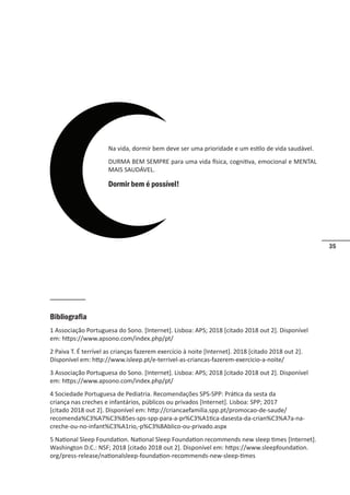 35
Na vida, dormir bem deve ser uma prioridade e um estilo de vida saudável.
DURMA BEM SEMPRE para uma vida física, cognitiva, emocional e MENTAL
MAIS SAUDÁVEL.
Dormir bem é possível!
Bibliografia
1 Associação Portuguesa do Sono. [Internet]. Lisboa: APS; 2018 [citado 2018 out 2]. Disponível
em: https://www.apsono.com/index.php/pt/
2 Paiva T. É terrível as crianças fazerem exercício à noite [Internet]. 2018 [citado 2018 out 2].
Disponível em: http://www.isleep.pt/e-terrivel-as-criancas-fazerem-exercicio-a-noite/
3 Associação Portuguesa do Sono. [Internet]. Lisboa: APS; 2018 [citado 2018 out 2]. Disponível
em: https://www.apsono.com/index.php/pt/
4 Sociedade Portuguesa de Pediatria. Recomendações SPS-SPP: Prática da sesta da
criança nas creches e infantários, públicos ou privados [Internet]. Lisboa: SPP; 2017
[citado 2018 out 2]. Disponível em: http://criancaefamilia.spp.pt/promocao-de-saude/
recomenda%C3%A7%C3%B5es-sps-spp-para-a-pr%C3%A1tica-dasesta-da-crian%C3%A7a-na-
creche-ou-no-infant%C3%A1rio,-p%C3%BAblico-ou-privado.aspx
5 National Sleep Foundation. National Sleep Foundation recommends new sleep times [Internet].
Washington D.C.: NSF; 2018 [citado 2018 out 2]. Disponível em: https://www.sleepfoundation.
org/press-release/nationalsleep-foundation-recommends-new-sleep-times
 