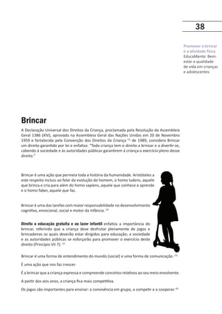Promover o brincar
e a atividade física
EducaMente: Bem-
estar e qualidade
de vida em crianças
e adolescentes
38
Brincar
A Declaração Universal dos Direitos da Criança, proclamada pela Resolução da Assembleia
Geral 1386 (XIV), aprovada na Assembleia Geral das Nações Unidas em 20 de Novembro
1959 e fortalecida pela Convenção dos Direitos da Criança (1)
de 1989, considera Brincar
um direito garantido por lei e enfatiza: “Toda criança tem o direito a brincar e a divertir-se,
cabendo à sociedade e às autoridades públicas garantirem à criança o exercício pleno desse
direito.”
Brincar é uma ação que permeia toda a história da humanidade. Aristóteles a
este respeito incluiu ao falar da evolução do homem, o homo ludens, aquele
que brinca e cria para além do homo sapiens, aquele que conhece e aprende
e o homo faber, aquele que faz.
Brincar é uma das tarefas com maior responsabilidade no desenvolvimento
cognitivo, emocional, social e motor da Infância. (2)
Direito a educação gratuita e ao lazer infantil enfatiza a importância do
brincar, referindo que a criança deve desfrutar plenamente de jogos e
brincadeiras os quais deverão estar dirigidos para educação; a sociedade
e as autoridades públicas se esforçarão para promover o exercício deste
direito (Princípio VII 7). (1)
Brincar é uma forma de entendimento do mundo (social) e uma forma de comunicação. (3)
É uma ação que nos faz crescer.
É a brincar que a criança expressa e compreende conceitos relativos ao seu meio envolvente.
A partir dos seis anos, a criança fica mais competitiva.
Os jogos são importantes para ensinar: a convivência em grupo, a competir e a cooperar.(4)
 