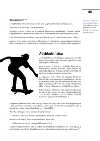 Promover o brincar
e a atividade física
EducaMente: Bem-
estar e qualidade
de vida em crianças
e adolescentes
40
Como promover? (5)
É importante o educador brincar com a criança, principalmente se for convidado.
Ao brincar com a criança, cabe ao educador:
Respeitar o ritmo e regras da brincadeira; Demonstrar sensibilidade; Orientar; Mediar;
Propor desafios, e estimular a curiosidade, a criatividade e o raciocínio lógico da criança.
Criar atividades que promovam a Interação da criança com objetos e com outras crianças.
Atuar de forma lúdica, uma vez que o brincar é um meio para o processo da aprendizagem,
sendo importante ter a habilidade de observar a criança a brincar, agindo de forma positiva.
Atividade física
Aatividadefísicaédefinidacomoqualquermovimento
corporal produzido pelos músculos esqueléticos que
requer gasto de energia.
Para crianças e jovens a atividade física inclui,
brincadeiras, praticar desporto, jogos, tarefas de
recreação, educação física ou exercícios planeados no
contexto familiar, escolar ou comunitário.
A inatividade física (falta de atividade física) foi
identificada como o quarto principal fator de risco de
mortalidade global (6% das mortes no mundo). Em
todo o mundo, quatro em cada cinco adolescentes
(11 a 17 anos) não praticam atividade física regular.
Estima-sequeainatividadefísicasejaaprincipalcausa
de cancro da mama e do cólon (aproximadamente
21% a 25%), diabetes (27%) e doença cardíaca
isquémica (aproximadamente 30%). (6)
A Organização Mundial de Saúde (OMS) (7)
lançou em 4/6/2018 o plano de ação global para
a atividade física, sob o lema “Mais pessoas ativas para um Mundo mais saudável”, com o
objetivo de reduzir a inatividade física em 15% até 2030.
Uma das estratégias “Criar pessoas ativas” pretende:
• Reforçar a educação física e a promoção da Atividade Física na escola
Outra das estratégias “Criar ambientes ativos” entre eles:
• Melhorar o acesso aos espaços públicos ao ar livre
Existem muitos benefícios com a prática da Atividade Física também em saúde pois, (…)
contribui para a melhoria da saúde mental e melhoria da qualidade de vida e bem-estar. (7)
 
