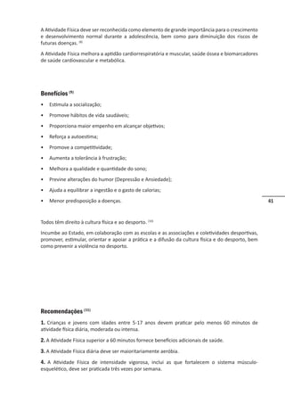 41
A Atividade Física deve ser reconhecida como elemento de grande importância para o crescimento
e desenvolvimento normal durante a adolescência, bem como para diminuição dos riscos de
futuras doenças. (8)
A Atividade Física melhora a aptidão cardiorrespiratória e muscular, saúde óssea e biomarcadores
de saúde cardiovascular e metabólica.
Benefícios (9)
• Estimula a socialização;
• Promove hábitos de vida saudáveis;
• Proporciona maior empenho em alcançar objetivos;
• Reforça a autoestima;
• Promove a competitividade;
• Aumenta a tolerância à frustração;
• Melhora a qualidade e quantidade do sono;
• Previne alterações do humor (Depressão e Ansiedade);
• Ajuda a equilibrar a ingestão e o gasto de calorias;
• Menor predisposição a doenças.
Todos têm direito à cultura física e ao desporto. (10)
Incumbe ao Estado, em colaboração com as escolas e as associações e coletividades desportivas,
promover, estimular, orientar e apoiar a prática e a difusão da cultura física e do desporto, bem
como prevenir a violência no desporto.
Recomendações (11)
1. Crianças e jovens com idades entre 5-17 anos devem praticar pelo menos 60 minutos de
atividade física diária, moderada ou intensa.
2. A Atividade Física superior a 60 minutos fornece benefícios adicionais de saúde.
3. A Atividade Física diária deve ser maioritariamente aeróbia.
4. A Atividade Física de intensidade vigorosa, inclui as que fortalecem o sistema músculo-
esquelético, deve ser praticada três vezes por semana.
 