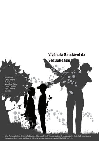 Vivência saudável da sexualidade
Paula Nelas
Nelas P, Amaral O, Cruz C, Cunha M, Coutinho E, Campos S, et al. Vivência saudável da sexualidade. In: Coutinho E, organizadora.
EducaMente: Bem-estar e qualidade de vida em crianças e adolescentes. Viseu: ESSV; 2018. p. 45-51.
Paula Nelas
Odete Amaral
Carla Cruz
Madalena Cunha
Emília Coutinho
Sofia Campos
Nuno Gil
 