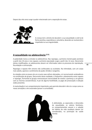 49
A criança tem o direito de descobrir a sua sexualidade e vivê-la de
forma positiva, espontânea e voluntária, devendo ser esclarecida e
respeitada na sua singularidade.
A sexualidade na adolescência (2-5)
A puberdade marca a entrada na adolescência. Nas raparigas, a primeira menstruação acontece
a partir dos 10 anos e nos rapazes a primeira ejaculação surge a partir dos 12 anos. Decorrente
destas modificações, os adolescentes devem ser informados sobre os processos de reprodução,
fecundação e contraceção.
Raparigas e rapazes têm amores não confessados ou ocultados. Na intimidade, com um corpo
mais adulto, aparece o sentimento de pudor, timidez e vergonha.
As relações entre os jovens de um e outro sexo sofrem alterações, e é normal existir ambivalência
na constituição de grupos. Decorrente desta realidade, é frequente o afastamento entre rapazes
e raparigas, formando-se grupos monossexuais (necessidade de revelar a pertença a um género
com as mesmas características). A par de alguma hostilidade, os jogos de provocação e sedução
estão presentes.
A masturbação é um comportamento importante, pois permite descobrir não só o corpo como as
novas sensações a ele associadas (prazer e curiosidade).
A afetividade, as expressões e dimensões
da sexualidade, os valores familiares,
os comportamentos sexuais e a adoção
de hábitos de vida saudáveis devem ser
considerados, na promoção da saúde
mental.
Depois dos oito anos surge o pudor relacionado com a exposição do corpo.
 