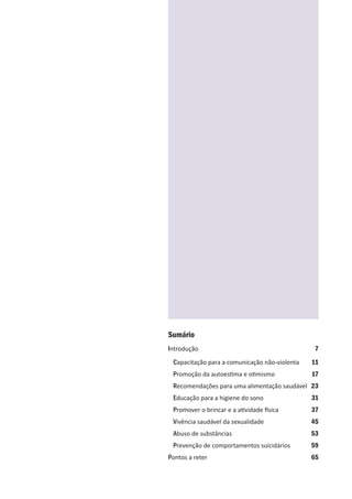 Sumário
Introdução 7
Capacitação para a comunicação não-violenta 11
Promoção da autoestima e otimismo 17
Recomendações para uma alimentação saudável 23
Educação para a higiene do sono 31
Promover o brincar e a atividade física 37
Vivência saudável da sexualidade 45
Abuso de substâncias 53
Prevenção de comportamentos suicidários 59
Pontos a reter 65
 
