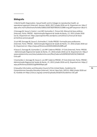 51
Bibliografia
1 World Health Organization. Sexual health and its linkages to reproductive health: an
operational approach [Internet]. Geneva: WHO; 2017 [citado 2018 out 4]. Disponível em: http://
apps.who.int/iris/bitstream/handle/10665/258738/9789241512886-eng.pdf?sequence=1ua=1
2 Gonzaga M, Sousa S, Castro I, Luís MP, Guimarães C. Presse GIA: Manual de boas práticas
[Internet]. Porto: PRESSE - Administração Regional de Saúde do Norte, I.P.; 2015 [citado 2018
out 6]. Disponível em: https://pesnapintor.files.wordpress.com/2015/11/manual-de-boas-
prc3a1ticas-presse-gia.pdf
3 Luís MP, Gonzaga M, Sousa S, Guimarães C. Guião PRESSE: Formação para professores
[Internet]. Porto: PRESSE - Administração Regional de Saúde do Norte, I.P.; 2016 [citado 2018 out
6]. Disponível em: https://aeja.pt/ficheiros/d3303526MtvRUOBfb.pdf
4 Sousa S, Gonzaga M, Guimarães C, Luís MP. Caderno PRESSE: 1º Ciclo [Internet]. Porto: PRESSE
- Administração Regional de Saúde do Norte, I.P.; 2016 [citado 2018 out 4]. Disponível em: http://
www.valedominho.com/sites/valedominho.com/files/Caderno%20PRESSE%201%C2%BA%20
Ciclo.pdf
5 Guimarães C, Gonzaga M, Sousa S, Luís MP. Caderno PRESSE: 2º Ciclo [Internet]. Porto: PRESSE -
Administração Regional de Saúde do Norte, I.P.; 2015 [citado 2018 out 6]. Disponível em: https://
aeja.pt/ficheiros/d3303521gDMtXX9qol.pdf
6 Sexuality Information and Education Council of the United States. Guidelines for
Comprehensive Sexuality Education [Internet]. 3rd ed. New York: SIECUS; 2004 [citado 2018 out
6]. Acedido em https://siecus.org/wp-content/uploads/2018/07/Guidelines-CSE.pdf
 