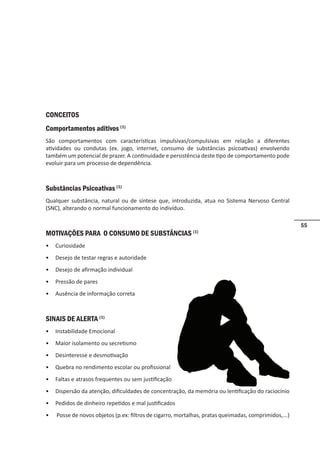 55
CONCEITOS
Comportamentos aditivos (1)
São comportamentos com características impulsivas/compulsivas em relação a diferentes
atividades ou condutas (ex. jogo, internet, consumo de substâncias psicoativas) envolvendo
também um potencial de prazer. A continuidade e persistência deste tipo de comportamento pode
evoluir para um processo de dependência.
Substâncias Psicoativas (1)
Qualquer substância, natural ou de síntese que, introduzida, atua no Sistema Nervoso Central
(SNC), alterando o normal funcionamento do indivíduo.
MOTIVAÇÕES PARA O CONSUMO DE SUBSTÂNCIAS (1)
• Curiosidade
• Desejo de testar regras e autoridade
• Desejo de afirmação individual
• Pressão de pares
• Ausência de informação correta
SINAIS DE ALERTA (1)
• Instabilidade Emocional
• Maior isolamento ou secretismo
• Desinteresse e desmotivação
• Quebra no rendimento escolar ou profissional
• Faltas e atrasos frequentes ou sem justificação
• Dispersão da atenção, dificuldades de concentração, da memória ou lentificação do raciocínio
• Pedidos de dinheiro repetidos e mal justificados
• Posse de novos objetos (p.ex: filtros de cigarro, mortalhas, pratas queimadas, comprimidos,...)
 