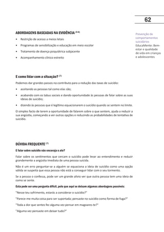 Prevenção de
comportamentos
suicidários
EducaMente: Bem-
estar e qualidade
de vida em crianças
e adolescentes
62
ABORDAGENS BASEADAS NA EVIDÊNCIA (5-6)
• Restrição de acesso a meios letais
• Programas de sensibilização e educação em meio escolar
• Tratamento de doença psiquiátrica subjacente
• Acompanhamento clínico estreito
E como lidar com a situação? (7)
Podemos dar grandes passos no contributo para a redução das taxas de suicídio:
• aceitando as pessoas tal como elas são;
• acabando com os tabus sociais e dando oportunidade às pessoas de falar sobre as suas
ideias de suicídio;
• dizendo às pessoas que é legítimo equacionarem o suicídio quando se sentem no limite.
O simples facto de terem a oportunidade de falarem sobre o que sentem, ajuda a reduzir a
sua angústia, começando a ver outras opções e reduzindo as probabilidades de tentativa de
suicídio.
DÚVIDA FREQUENTE (7)
E falar sobre suicídio não encoraja o ato?
Falar sobre os sentimentos que cercam o suicídio pode levar ao entendimento e reduzir
grandemente a angústia imediata de uma pessoa suicida.
Não é um erro perguntar-se a alguém se equaciona a ideia de suicídio como uma opção
válida se suspeita que essa pessoa não está a conseguir lidar com o seu tormento.
Se a pessoa o confessa, pode ser um grande alívio ver que outra pessoa tem uma ideia de
como se sente.
Esta pode ser uma pergunta difícil, pelo que aqui se deixam algumas abordagens possíveis:
Nesse teu sofrimento, estarás a considerar o suicídio?
Parece-me muita coisa para ser suportada; pensaste no suicídio como forma de fuga?
Toda a dor que sentes fez alguma vez pensar em magoares-te?
Alguma vez pensaste em deixar tudo?
 