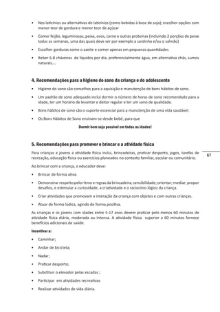 67
• Nos laticínios ou alternativas de laticínios (como bebidas à base de soja); escolher opções com
menor teor de gordura e menor teor de açúcar
• Comer feijão, leguminosas, peixe, ovos, carne e outras proteínas (incluindo 2 porções de peixe
todas as semanas, uma das quais deve ser por exemplo a sardinha e/ou o salmão)
• Escolher gorduras como o azeite e comer apenas em pequenas quantidades
• Beber 6-8 chávenas de líquidos por dia, preferencialmente água, em alternativa chás, sumos
naturais….
4. Recomendações para a higiene do sono da criança e do adolescente
• Higiene do sono são conselhos para a aquisição e manutenção de bons hábitos de sono.
• Um padrão de sono adequado inclui dormir o número de horas de sono recomendado para a
idade, ter um horário de levantar e deitar regular e ter um sono de qualidade.
• Bons hábitos de sono são o suporte essencial para a manutenção de uma vida saudável.
• Os Bons Hábitos de Sono ensinam-se desde bebé, para que
Dormir bem seja possível em todas as idades!
5. Recomendações para promover o brincar e a atividade física
Para crianças e jovens a atividade física inclui, brincadeiras, praticar desporto, jogos, tarefas de
recreação, educação física ou exercícios planeados no contexto familiar, escolar ou comunitário.
Ao brincar com a criança, o educador deve:
• Brincar de forma ativa.
• Demonstrar respeito pelo ritmo e regras da brincadeira; sensibilidade; orientar; mediar; propor
desafios, e estimular a curiosidade, a criatividade e o raciocínio lógico da criança.
• Criar atividades que promovam a interação da criança com objetos e com outras crianças.
• Atuar de forma lúdica, agindo de forma positiva.
As crianças e os jovens com idades entre 5-17 anos devem praticar pelo menos 60 minutos de
atividade física diária, moderada ou intensa. A atividade física superior a 60 minutos fornece
benefícios adicionais de saúde.
Incentivar a:
• Caminhar;
• Andar de bicicleta;
• Nadar;
• Praticar desporto;
• Substituir o elevador pelas escadas ;
• Participar em atividades recreativas
• Realizar atividades de vida diária.
 