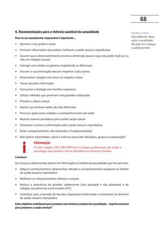 Pontos a reter
EducaMente: Bem-
estar e qualidade
de vida em crianças
e adolescentes
68
6. Recomendações para a vivência saudável da sexualidade
Para se ser sexualmente responsável é importante…
• Apreciar o seu próprio corpo
• Procurar informações que podem melhorar a saúde sexual e reprodutiva
• Assumir que o desenvolvimento envolve a dimensão sexual e que esta pode implicar, ou
não, ter relações sexuais
• Interagir com ambos os géneros respeitando as diferenças
• Assumir a sua orientação sexual e respeitar a dos outros
• Desenvolver relações com base no respeito mútuo
• Tomar decisões informadas
• Comunicar e dialogar com família e parceiros
• Utilizar métodos que previnam uma gravidez indesejada
• Prevenir o abuso sexual
• Aceitar que tenham estilos de vida diferentes
• Procurar apoio para cuidados e acompanhamento pré-natal
• Realizar exames periódicos para avaliar saúde sexual
• Promover o acesso à informação sobre saúde sexual e reprodutiva
• Evitar comportamentos não tolerantes e fundamentalistas
• Não aplicar estereótipos sobre a vivência sexual de indivíduos, grupos ou populações
A destacar:
As crianças e adolescentes devem ter informação no âmbito da sexualidade que lhes permita:
• Adquirir conhecimentos e desenvolver atitudes e comportamentos saudáveis no âmbito
da saúde sexual e reprodutiva.
• Melhorar os relacionamentos afetivos e sexuais.
• Reduzir a ocorrência de gravidez adolescente (não desejada e não planeada) e de
infeções sexualmente transmissíveis (IST).
• Contribuir para a tomada de decisão responsável (informada e consciente) no domínio
da saúde sexual e reprodutiva
Estesobjetivoscontribuemparapromoverumavivênciasaudáveldasexualidade…Aspetoessencial
para promover a saúde mental!!
Informação
A Linha opções (707 200 249) tem ao dispor profissionais de saúde e
psicólogos que ajudam a tomar decisões e esclarecem dúvidas
i
 