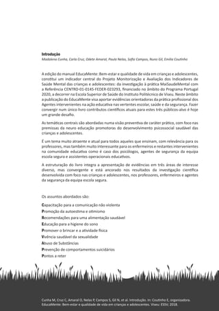 Introdução
Madalena Cunha, Carla Cruz, Odete Amaral, Paula Nelas, Sofia Campos, Nuno Gil, Emília Coutinho
A edição do manual EducaMente: Bem-estar e qualidade de vida em crianças e adolescentes,
constitui um indicador central do Projeto Monitorização e Avaliação dos Indicadores de
Saúde Mental das crianças e adolescentes: da investigação à prática MaiSaudeMental com
a Referência CENTRO-01-0145-FEDER-023293, financiado no âmbito do Programa Portugal
2020, a decorrer na Escola Superior de Saúde do Instituto Politécnico de Viseu. Neste âmbito
a publicação do EducaMente visa aportar evidências orientadoras da prática profissional dos
Agentes intervenientes na ação educativa nas vertentes escolar, saúde e da segurança. Fazer
convergir num único livro contributos científicos atuais para estes três públicos-alvo é hoje
um grande desafio.
As temáticas centrais são abordadas numa visão preventiva de caráter prático, com foco nas
premissas da neuro educação promotoras do desenvolvimento psicossocial saudável das
crianças e adolescentes.
É um tema muito atraente e atual para todos aqueles que ensinam, com relevância para os
professores, mas também muito interessante para os enfermeiros e restantes intervenientes
na comunidade educativa como é caso dos psicólogos, agentes de segurança da equipa
escola segura e assistentes operacionais educativos.
A estruturação do livro integra a apresentação de evidências em três áreas de interesse
diverso, mas convergente e está ancorado nos resultados da investigação científica
desenvolvida com foco nas crianças e adolescentes, nos professores, enfermeiros e agentes
da segurança da equipa escola segura.
Os assuntos abordados são:
Capacitação para a comunicação não violenta
Promoção da autoestima e otimismo
Recomendações para uma alimentação saudável
Educação para a higiene do sono
Promover o brincar e a atividade física
Vivência saudável da sexualidade
Abuso de Substâncias
Prevenção de comportamentos suicidários
Pontos a reter
Cunha M, Cruz C, Amaral O, Nelas P, Campos S, Gil N, et al. Introdução. In: Coutinho E, organizadora.
EducaMente: Bem-estar e qualidade de vida em crianças e adolescentes. Viseu: ESSV; 2018.
 