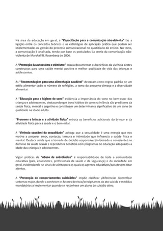 Na área da educação em geral, a “Capacitação para a comunicação não-violenta” faz a
ligação entre os conceitos teóricos e as estratégias de aplicação prática que podem ser
implementadas na gestão do processo comunicacional no quotidiano do ensino. No texto,
a comunicação é analisada, tendo por base os postulados da teoria da comunicação não-
violenta de Marshall B. Rosenberg de 2006.
A “Promoção da autoestima e otimismo” ensaia documentar os benefícios da vivência destes
constructos para uma saúde mental positiva e melhor qualidade de vida das crianças e
adolescentes.
As “Recomendações para uma alimentação saudável” destacam como regras padrão de um
estilo alimentar sadio o número de refeições, a toma do pequeno-almoço e a diversidade
alimentar.
A “Educação para a higiene do sono” evidencia a importância do sono no bem-estar das
crianças e adolescentes, destacando que bons hábitos de sono na infância são preditores da
saúde física, mental e cognitiva e constituem um determinante significativo de um sono de
qualidade na idade adulta.
“Promover o brincar e a atividade física” retrata os benefícios adicionais do brincar e da
atividade física para a saúde e o bem-estar.
A “Vivência saudável da sexualidade” advoga que a sexualidade é uma energia que nos
motiva a procurar amor, contacto, ternura e intimidade que influencia a saúde física e
mental. Destaca ainda que a tomada de decisão responsável (informada e consciente) no
domínio da saúde sexual e reprodutiva beneficia com programas de educação adequados à
idade das crianças e adolescentes.
Vigiar práticas de “Abuso de substâncias” é responsabilidade de toda a comunidade
educativa (pais, educadores, profissionais da saúde e da segurança) e da sociedade em
geral, evidenciando-se sinais de alerta para os quais os agentes educativos/pais devem estar
atentos.
A “Prevenção de comportamentos suicidários” impõe clarificar /diferenciar /identificar
sintomas major, dando a conhecer os fatores de risco/precipitantes do ato suicida e medidas
mandatórias a implementar quando se reconhece um plano de suicídio ativo.
 