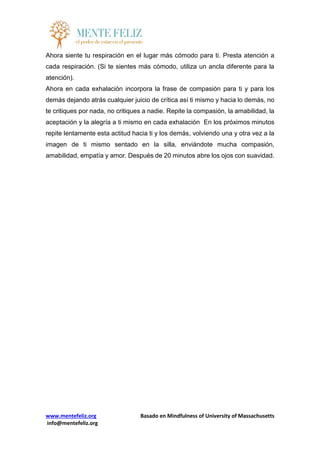 www.mentefeliz.org Basado en Mindfulness of University of Massachusetts
info@mentefeliz.org
Ahora siente tu respiración en el lugar más cómodo para ti. Presta atención a
cada respiración. (Si te sientes más cómodo, utiliza un ancla diferente para la
atención).
Ahora en cada exhalación incorpora la frase de compasión para ti y para los
demás dejando atrás cualquier juicio de crítica así ti mismo y hacia lo demás, no
te critiques por nada, no critiques a nadie. Repite la compasión, la amabilidad, la
aceptación y la alegría a ti mismo en cada exhalación En los próximos minutos
repite lentamente esta actitud hacia ti y los demás, volviendo una y otra vez a la
imagen de ti mismo sentado en la silla, enviándote mucha compasión,
amabilidad, empatía y amor. Después de 20 minutos abre los ojos con suavidad.
 