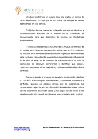 www.mentefeliz.org Basado en Mindfulness of University of Massachusetts
info@mentefeliz.org
Introducir Mindfulness en nuestro día a día, implica un cambio de
habito significativo, por eso que es importante que siempre te sientas
acompañado en este cambio.
El objetivo de este manual es entregarte una guía de ejercicios y
recomendaciones basadas en el método de la universidad de
Massachusetts para que desarrolles la práctica de Mindfulness
amistosamente.
Todo lo que realizamos en nuestra vida se mueve por el motor de
la motivación, incluso muchas veces las motivaciones son inconscientes,
no obstante en el momento que empieces con la práctica de Mindfulness
cada vez te iras haciendo más consciente de tus verdaderas motivaciones
en la vida, el estar en el presente, la auto-observación te dará la
oportunidad de observar, comprender e identificar que apegos,
creencias, supuestos, juicios, prejuicios y opiniones está el origen de tus
conflictos.
Gracias a atender al presente se silencia tu pensamiento, dándose
la condición adecuada para que observes, comprendas y superes tus
conflictos. Quedas en relación directa con la experiencia, tus
pensamientos dejan de aportar información dejando de manera natural
solo la experiencia, sin añadir capas y más capas que te lleven a otro
estado emocional o mental, simplemente vives el estado real y original.
 