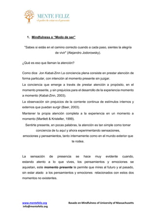 www.mentefeliz.org Basado en Mindfulness of University of Massachusetts
info@mentefeliz.org
1. Mindfulness o “Modo de ser”
"Sabes si estás en el camino correcto cuando a cada paso, sientes la alegría
de vivir" (Alejandro Jodorowsky).
¿Qué es eso que llaman la atención?
Como dice Jon Kabat-Zinn La conciencia plena consiste en prestar atención de
forma particular, con intención al momento presente sin juzgar.
La conciencia que emerge a través de prestar atención a propósito, en el
momento presente, y sin prejuicios para el desarrollo de la experiencia momento
a momento (Kabat-Zinn, 2003).
La observación sin prejuicios de la corriente continua de estímulos internos y
externos que puedan surgir (Baer, 2003).
Mantener la propia atención completa a la experiencia en un momento a
momento (Martlett & Kristeller, 1999).
Sentirte presente, en pocas palabras, la atención es tan simple como tomar
conciencia de tu aquí y ahora experimentando sensaciones,
emociones y pensamientos, tanto internamente como en el mundo exterior que
te rodea.
La sensación de presencia se hace muy evidente cuando,
estando atento a lo que vives, los pensamientos y emociones se
aquietan, este momento presente te permite que mires al futuro y al pasado,
sin estar atado a los pensamientos y emociones relacionados con estos dos
momentos no existentes.
 