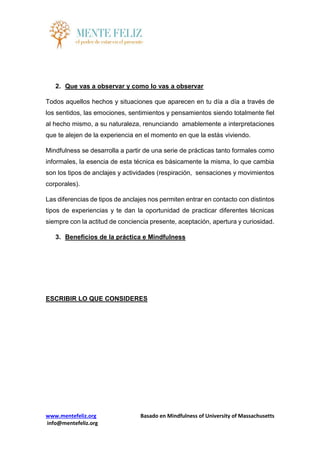 www.mentefeliz.org Basado en Mindfulness of University of Massachusetts
info@mentefeliz.org
2. Que vas a observar y como lo vas a observar
Todos aquellos hechos y situaciones que aparecen en tu día a día a través de
los sentidos, las emociones, sentimientos y pensamientos siendo totalmente fiel
al hecho mismo, a su naturaleza, renunciando amablemente a interpretaciones
que te alejen de la experiencia en el momento en que la estás viviendo.
Mindfulness se desarrolla a partir de una serie de prácticas tanto formales como
informales, la esencia de esta técnica es básicamente la misma, lo que cambia
son los tipos de anclajes y actividades (respiración, sensaciones y movimientos
corporales).
Las diferencias de tipos de anclajes nos permiten entrar en contacto con distintos
tipos de experiencias y te dan la oportunidad de practicar diferentes técnicas
siempre con la actitud de conciencia presente, aceptación, apertura y curiosidad.
3. Beneficios de la práctica e Mindfulness
ESCRIBIR LO QUE CONSIDERES
 