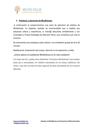www.mentefeliz.org Basado en Mindfulness of University of Massachusetts
info@mentefeliz.org
4. Prácticas y ejercicios de Mindfulness
A continuación te proporcionamos una serie de ejercicios de práctica de
Mindfulness, no obstante, también es recomendable que a medida que
adquieras soltura y experiencia, tu mism@ descubras amablemente y con
curiosidad tu Propia Estrategia de Atención Plena, que consideras que más te
funciona.
Se recomiendo que practiques cada mañana una meditación guiada de 30 a 40
minutos:
Meditaciones: Exploración del cuerpo, Atención en la respiración y metta.
¿Cómo aplicar la meditación Mindfulness en la vida cotidiana?
A lo largo del día, puedes tener diferentes "momentos Mindfulness" que pueden
darte paz y tranquilidad, sin interferir demasiado en tus tareas cotidianas. De
hecho, más bien se trata de hacer algunas de esas actividades de una manera
diferente.
 