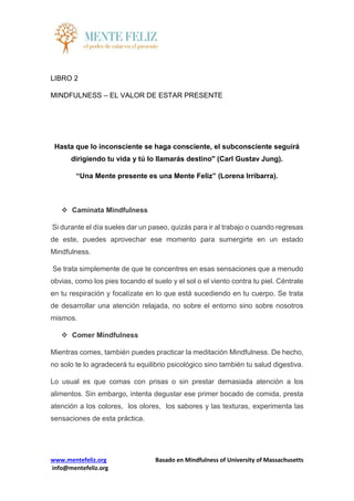www.mentefeliz.org Basado en Mindfulness of University of Massachusetts
info@mentefeliz.org
LIBRO 2
MINDFULNESS – EL VALOR DE ESTAR PRESENTE
Hasta que lo inconsciente se haga consciente, el subconsciente seguirá
dirigiendo tu vida y tú lo llamarás destino" (Carl Gustav Jung).
“Una Mente presente es una Mente Feliz” (Lorena Irribarra).
 Caminata Mindfulness
Si durante el día sueles dar un paseo, quizás para ir al trabajo o cuando regresas
de este, puedes aprovechar ese momento para sumergirte en un estado
Mindfulness.
Se trata simplemente de que te concentres en esas sensaciones que a menudo
obvias, como los pies tocando el suelo y el sol o el viento contra tu piel. Céntrate
en tu respiración y focalízate en lo que está sucediendo en tu cuerpo. Se trata
de desarrollar una atención relajada, no sobre el entorno sino sobre nosotros
mismos.
 Comer Mindfulness
Mientras comes, también puedes practicar la meditación Mindfulness. De hecho,
no solo te lo agradecerá tu equilibrio psicológico sino también tu salud digestiva.
Lo usual es que comas con prisas o sin prestar demasiada atención a los
alimentos. Sin embargo, intenta degustar ese primer bocado de comida, presta
atención a los colores, los olores, los sabores y las texturas, experimenta las
sensaciones de esta práctica.
 