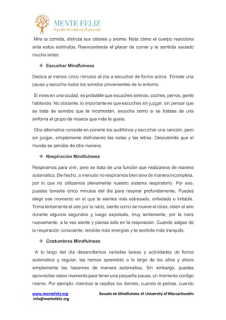 www.mentefeliz.org Basado en Mindfulness of University of Massachusetts
info@mentefeliz.org
Mira la comida, disfruta sus colores y aroma. Nota cómo el cuerpo reacciona
ante estos estímulos. Reencontrarás el placer de comer y te sentirás saciado
mucho antes.
 Escuchar Mindfulness
Dedica al menos cinco minutos al día a escuchar de forma activa. Tómate una
pausa y escucha todos los sonidos provenientes de tu entorno.
Si vives en una ciudad, es probable que escuches sirenas, coches, perros, gente
hablando. No obstante, lo importante es que escuches sin juzgar, sin pensar que
se trata de sonidos que te incomodan, escucha como si se tratase de una
sinfonía el grupo de música que más te gusta.
Otra alternativa consiste en ponerte los audífonos y escuchar una canción, pero
sin juzgar, simplemente disfrutando las notas y las letras. Descubrirás que el
mundo se percibe de otra manera.
 Respiración Mindfulness
Respiramos para vivir, pero se trata de una función que realizamos de manera
automática. De hecho, a menudo no respiramos bien sino de manera incompleta,
por lo que no utilizamos plenamente nuestro sistema respiratorio. Por eso,
puedes tomarte cinco minutos del día para respirar profundamente. Puedes
elegir ese momento en el que te sientes más estresado, enfadado o irritable.
Toma lentamente el aire por la nariz, siente como se mueve el tórax, reten el aire
durante algunos segundos y luego expúlsalo, muy lentamente, por la nariz
nuevamente, a la vez siente y piensa solo en la respiración. Cuando salgas de
la respiración consciente, tendrás más energías y te sentirás más tranquilo.
 Costumbres Mindfulness
A lo largo del día desarrollamos variadas tareas y actividades de forma
automática y regular, las hemos aprendido a lo largo de los años y ahora
simplemente las hacemos de manera automática. Sin embargo, puedes
aprovechar estos momento para tener una pequeña pausa, un momento contigo
mismo. Por ejemplo, mientras te cepillas los dientes, cuando te peinas, cuando
 