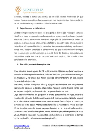 www.mentefeliz.org Basado en Mindfulness of University of Massachusetts
info@mentefeliz.org
te vistes, cuando te tomas una ducha, es en estos íntimos momentos en que
puedes hacerte consciente las sensaciones que experimentas, desconectando
de tus pensamientos y conectando con tus sensaciones.
 Experimentar la naturaleza
Quizás no lo puedas hacer todos los días pero al menos dos veces por semana,
planifica el estar en contacto con la naturaleza, quizás mientras haces deporte.
Entonces cuando estés en el momento, deja que los pensamientos pasen de
largo, no te enganches a ellos, dirigiendo toda tu atención hacia afuera, hacia la
naturaleza, a lo que estás viendo, descubre los pequeños detalles y siente cómo
incide en tu cuerpo. Entonces te darás cuenta de que ese camino que siempre
has recorrido sin prestar atención a él, está lleno de detalles, completamente
disfrutables, cada vez que lo recorras con esta actitud, descubrirás cosas
completamente diferentes.
 Atención plena de la respiración
Este ejercicio puede durar de 20 a 30 minutos. Búscate un lugar cómodo y
tranquilo en donde puedas sentarte. Siéntate de forma que los huesos sostengan
tus músculos y no tengas que hacer esfuerzo para mantenerte en esa postura
durante todo el ejercicio.
Para ello, mantén la espalda recta y apoyada suavemente, con las paletillas
ligeramente caídas y la barbilla algo metida hacia el pecho. Inspira hondo tres
veces para relajarte y soltar cualquier carga que lleves encima.
Deja caer suavemente los párpados o cierra parcialmente los ojos, según te
resulte más cómodo. Créate una imagen de ti mismo sentado. Nota tu postura
en la silla como si te estuvieras observándote desde fuera. Deja a tu cuerpo y a
tu mente tal como están. Ahora presta atención a la respiración. Presta atención
dónde la notes con más fuerza. Algunos la notan en la nariz, otros la perciben
como una brisa en el labio superior. Otras personas perciben el pecho que sube
y baja. Otros la notan con más claridad en el abdomen, al expandirse la barriga
con la inspiración y al retraerse con la espiración.
 