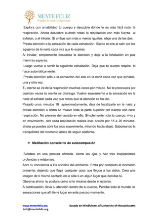 www.mentefeliz.org Basado en Mindfulness of University of Massachusetts
info@mentefeliz.org
Explora con amabilidad tu cuerpo y descubre dónde te es más fácil notar la
respiración. Ahora descubre cuándo notas la respiración con más fuerza al
exhalar, o al inhalar. Si ambas son más o menos iguales, elige una de las dos.
Presta atención a la sensación de cada exhalación. Siente el aire al salir por los
agujeros de la nariz cada vez que lo espiras.
Al inhalar, simplemente descansa la atención y deja a la inhalación en paz
mientras esperas.
Luego vuelve a sentir la siguiente exhalación. Deja que tu cuerpo respire, lo
hace automáticamente.
Presta atención sólo a la sensación del aire en la nariz cada vez que exhalas,
una y otra vez.
Tu mente se ira de la respiración muchas veces por minuto. No te preocupes por
cuántas veces tu mente se distraiga. Vuelve suavemente a la sensación en la
nariz al exhalar cada vez que notes que la atención se ha ido.
Pasado unos minutos 10 aproximadamente, deja de focalizarte en la nariz y
presta atención a cómo se mueve toda la parte superior del cuerpo con cada
respiración. No pienses demasiado en ello. Simplemente nota tu cuerpo, vivo y
en movimiento, con cada respiración realiza esta acción por 15 a 20 minutos,
ahora ya puedes abrir los ojos suavemente, mirando hacia abajo. Saboreando la
tranquilidad del momento antes de seguir adelante.
 Meditación consciente de autocompasión
Siéntate en una postura cómoda, cierra los ojos y haz tres inspiraciones
profundas y relajantes.
Abre tu conciencia a los sonidos del ambiente. Entra por completo al momento
presente, dejando que fluya cualquier cosa que llegue a tus oídos. Crea una
imagen de ti mismo sentado en la silla o en algún lugar que decidas tú.
Observa ahora tu postura como si te miraras desde el exterior.
A continuación, lleva tu atención dentro de tu cuerpo. Percibe todo el mundo de
sensaciones que allí tiene lugar en este preciso momento.
 