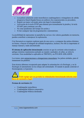 143 www.ingsanantonio.com
 Los pulsos solamente serán monofásicos cuadrangulares o triangulares de subida
progresiva lineal (bajada brusca en ambos); (los exponenciales no proceden),
 Repetir un tramo volviendo atrás (sin bajar la intensidad),
 Activación de la tecla STOP para detener provisionalmente la prueba y la tecla
START para continuar con ella,
 No estar pendientes del tiempo de sesión y
 Evitar cualquier tipo de programación o automatismo.
La posibilidad de representar en pantalla las curvas o los valores guardados en memoria,
pueden contribuir a entorpecer la exploración.
Con frecuencia se requiere explorar parte de una curva, o comparar dos pulsos distintos
en forma, o buscar el triángulo de utilidad terapéutica, etcétera. Por ello es importante el
manejo manual y nada automatizado.
El sistema de aplicación intencionada consiste en que la corriente seleccionada se
aplique mientras mantenemos pulsado un mando o pulsador; al soltar, se retira la
corriente. Esta modalidad es aplicable en TRENES y en PULSOS AISLADOS.
Los trenes, para potenciaciones o elongaciones musculares; los pulsos aislados, para el
tratamiento de parálisis.
Esta técnica debemos recuperarla para adaptar la estimulación a la fisiología, y no la
fisiología al automatismo en los relojes del estimulador. El mando lo puede controlar el
fisioterapeuta o el paciente.
Todo equipo que no permita la estimulación intencionada debería estar
fuera de normativa legal.
Formas de corrientes (1)
 Cuadrangular monofásica
 Cuadrangular bifásica consecutiva
 Cuadrangular bifásica desfasada
 