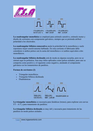 144 www.ingsanantonio.com
La cuadrangular monofásica se empleará para estímulo sensitivo, estímulo motor y
diseño de corrientes con componente galvánico, siempre que se pretenda atribuir
polaridad a los electrodos.
La cuadrangular bifásica consecutiva anula la polaridad de la monofásica y suele
soportarse mejor sensitivamente hablando. En esta corriente el fabricante debe
considerar si ambos pulsos son la suma del monofásico o si ambos equivalen a dos
monofásicos.
La cuadrangular bifásica desfasada está de moda en algunas escuelas, pero no se
entrará aquí en polémica. Son muy útiles aplicados como pulsos aislados, pues uno se
comporta como positivo y el siguiente como negativo, anulando el componente
galvánico en los tratamientos de parálisis.
Formas de corrientes (2)
 Triangular monofásica
 Triangular bifásica desfasada
 Diadinámicas
La triangular monofásica es necesaria para farádicas (trenes), para explorar con curvas
I/T - A/T y para tratamiento de parálisis.
La triangular bifásica desfasada es muy útil y necesaria para tratamiento de las
parálisis en modo pulsos aislados.
 