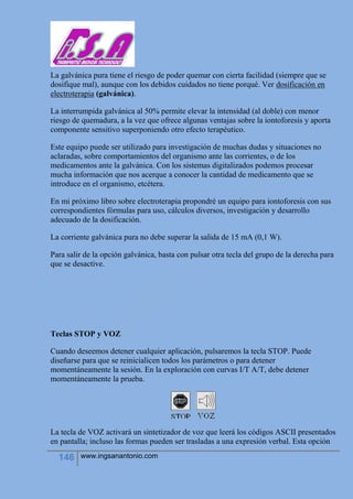 146 www.ingsanantonio.com
La galvánica pura tiene el riesgo de poder quemar con cierta facilidad (siempre que se
dosifique mal), aunque con los debidos cuidados no tiene porqué. Ver dosificación en
electroterapia (galvánica).
La interrumpida galvánica al 50% permite elevar la intensidad (al doble) con menor
riesgo de quemadura, a la vez que ofrece algunas ventajas sobre la iontoforesis y aporta
componente sensitivo superponiendo otro efecto terapéutico.
Este equipo puede ser utilizado para investigación de muchas dudas y situaciones no
aclaradas, sobre comportamientos del organismo ante las corrientes, o de los
medicamentos ante la galvánica. Con los sistemas digitalizados podemos procesar
mucha información que nos acerque a conocer la cantidad de medicamento que se
introduce en el organismo, etcétera.
En mi próximo libro sobre electroterapia propondré un equipo para iontoforesis con sus
correspondientes fórmulas para uso, cálculos diversos, investigación y desarrollo
adecuado de la dosificación.
La corriente galvánica pura no debe superar la salida de 15 mA (0,1 W).
Para salir de la opción galvánica, basta con pulsar otra tecla del grupo de la derecha para
que se desactive.
Teclas STOP y VOZ
Cuando deseemos detener cualquier aplicación, pulsaremos la tecla STOP. Puede
diseñarse para que se reinicialicen todos los parámetros o para detener
momentáneamente la sesión. En la exploración con curvas I/T A/T, debe detener
momentáneamente la prueba.
La tecla de VOZ activará un sintetizador de voz que leerá los códigos ASCII presentados
en pantalla; incluso las formas pueden ser trasladas a una expresión verbal. Esta opción
 
