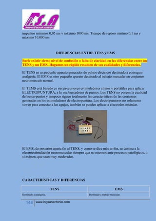 148 www.ingsanantonio.com
impulsos mínimos 0,05 ms y máximo 1000 ms. Tiempo de reposo mínimo 0,1 ms y
máximo 10.000 ms
DIFERENCIAS ENTRE TENS y EMS
Suele existir cierto nivel de confusión o falta de claridad en las diferencias entre un
TENS y un EMS. Hagamos un rápido resumen de sus cualidades y diferencias.
El TENS es un pequeño aparato generador de pulsos eléctricos destinado a conseguir
analgesia. El EMS es otro pequeño aparato destinado al trabajo muscular en conjuntos
neuromúsculo normal.
El TEMS está basado en sus precursores estimuladores chinos y portátiles para aplicar
ELECTROPUNTURA, a la vez buscadores de puntos. Los TENS no poseen la cualidad
de busca-puntos y tampoco siguen totalmente las características de las corrientes
generadas en los estimuladores de electropuntura. Los electropuntores no solamente
sirven para conectar a las agujas, también se pueden aplicar a electrodos estándar.
El EMS, de posterior aparición al TENS, y como se dice más arriba, se destina a la
electroestimulación neuromuscular siempre que no estemos ante procesos patológicos, o
si existen, que sean muy moderados.
CARACTERÍSTICAS Y DIFERENCIAS
TENS EMS
Destinado a analgesia. Destinado a trabajo muscular.
 