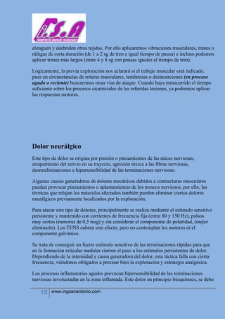 15 www.ingsanantonio.com
elonguen y desbriden otros tejidos. Por ello aplicaremos vibraciones musculares, trenes o
ráfagas de corta duración (de 1 a 2 sg de tren e igual tiempo de pausa) e incluso podemos
aplicar trenes más largos (entre 4 y 8 sg con pausas iguales al tiempo de tren).
Lógicamente, la previa exploración nos aclarará si el trabajo muscular está indicado,
pues en circunstancias de roturas musculares, tendinosas o desinserciones (en proceso
agudo o reciente) buscaremos otras vías de ataque. Cuando haya transcurrido el tiempo
suficiente sobre los procesos cicatriciales de las referidas lesiones, ya podremos aplicar
las respuestas motoras.
Dolor neurálgico
Este tipo de dolor se origina por presión o pinzamientos de las raíces nerviosas,
atrapamiento del nervio en su trayecto, agresión tóxica a las fibras nerviosas,
desmielinizaciones e hipersensibilidad de las terminaciones nerviosas.
Algunas causas generadoras de dolores mecánicos debidos a contracturas musculares
pueden provocar pinzamientos o aplastamientos de los troncos nerviosos, por ello, las
técnicas que relajan los músculos afectados también pueden eliminar ciertos dolores
neurálgicos previamente localizados por la exploración.
Para atacar este tipo de dolores, principalmente se realiza mediante el estímulo sensitivo
persistente y mantenido con corrientes de frecuencia fija (entre 80 y 150 Hz), pulsos
muy cortos (menores de 0,5 msg) y sin considerar el componente de polaridad, (mejor
eliminarlo). Los TENS cubren este efecto, pero no contemplan los motores ni el
componente galvánico.
Se trata de conseguir un fuerte estímulo sensitivo de las terminaciones rápidas para que
en la formación reticular medular cierren el paso a los estímulos persistentes de dolor.
Dependiendo de la intensidad y causa generadora del dolor, esta táctica falla con cierta
frecuencia, viéndonos obligados a precisar bien la exploración y estrategia analgésica.
Los procesos inflamatorios agudos provocan hipersensibilidad de las terminaciones
nerviosas involucradas en la zona inflamada. Este dolor en principio bioquímico, se debe
 