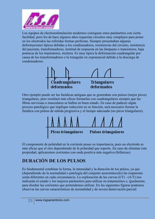 25 www.ingsanantonio.com
Los equipos de electroestimulación modernos consiguen estos parámetros con cierta
facilidad, pero los de hace algunos años requerían circuitos muy complejos para poner
en los electrodos las referidas formas perfectas. Siempre presentaban algunas
deformaciones típicas debidas a los condensadores, resistencias del circuito, resistencia
del paciente, transformadores, lentitud de respuesta en las lámparas o transistores, baja
potencia de los transistores, etcétera. Es muy típica la deformación cuadrangular por
causa de los transformadores o la triangular en exponencial debido a la descarga de
condensadores.
Otro ejemplo puede ser las farádicas antiguas que se generaban con pulsos (mejor picos)
triangulares, pero resultará más eficaz formarlas con cuadrangulares siempre que las
fibras nerviosas o musculares se hallen en buen estado. En caso de padecer algún
proceso patológico que implique reducción en su función, será necesario formar la
farádica con pulsos de subida progresiva y el tiempo adecuado (no picos triangulares).
El componente de polaridad en la corriente posee su importancia, pues un electrodo es
más eficaz que el otro dependiendo de la polaridad que soporte. En caso de eliminar esta
propiedad, aplicaremos corrientes con onda positiva más negativa (bifásicas).
DURACIÓN DE LOS PULSOS
Es fundamental combinar la forma, la intensidad y la duración de los pulsos, ya que
(dependiendo de la normalidad o patología del conjunto neuromúsculo) las respuestas
serán diferentes en cada circunstancia. La exploración de las curvas (I/T) - (A/T) nos
indicarán el estado y los mejores parámetros para utilizar en tratamientos e, igualmente,
para diseñar las corrientes que pretendemos utilizar. En las siguientes figuras podemos
observar las curvas características de normalidad y de severa denervación parcial:
 