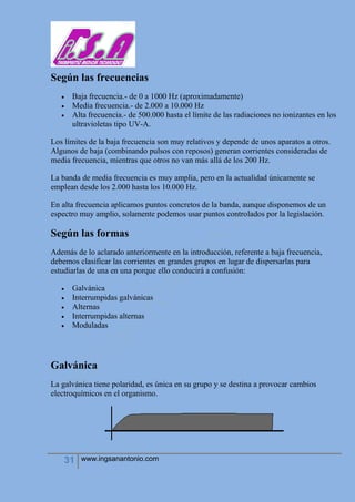 31 www.ingsanantonio.com
Según las frecuencias
 Baja frecuencia.- de 0 a 1000 Hz (aproximadamente)
 Media frecuencia.- de 2.000 a 10.000 Hz
 Alta frecuencia.- de 500.000 hasta el límite de las radiaciones no ionizantes en los
ultravioletas tipo UV-A.
Los límites de la baja frecuencia son muy relativos y depende de unos aparatos a otros.
Algunos de baja (combinando pulsos con reposos) generan corrientes consideradas de
media frecuencia, mientras que otros no van más allá de los 200 Hz.
La banda de media frecuencia es muy amplia, pero en la actualidad únicamente se
emplean desde los 2.000 hasta los 10.000 Hz.
En alta frecuencia aplicamos puntos concretos de la banda, aunque disponemos de un
espectro muy amplio, solamente podemos usar puntos controlados por la legislación.
Según las formas
Además de lo aclarado anteriormente en la introducción, referente a baja frecuencia,
debemos clasificar las corrientes en grandes grupos en lugar de dispersarlas para
estudiarlas de una en una porque ello conducirá a confusión:
 Galvánica
 Interrumpidas galvánicas
 Alternas
 Interrumpidas alternas
 Moduladas
Galvánica
La galvánica tiene polaridad, es única en su grupo y se destina a provocar cambios
electroquímicos en el organismo.
 