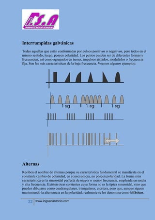 32 www.ingsanantonio.com
Interrumpidas galvánicas
Todas aquellas que están conformadas por pulsos positivos o negativos, pero todos en el
mismo sentido, luego, poseen polaridad. Los pulsos pueden ser de diferentes formas y
frecuencias, así como agrupados en trenes, impulsos aislados, modulados o frecuencia
fija. Son las más características de la baja frecuencia. Veamos algunos ejemplos:
Alternas
Reciben el nombre de alternas porque su característica fundamental se manifiesta en el
constante cambio de polaridad, en consecuencia, no poseen polaridad. La forma más
característica es la sinusoidal perfecta de mayor o menor frecuencia, empleada en media
y alta frecuencia. Existen otras corrientes cuya forma no es la típica sinusoidal, sino que
pueden dibujarse como cuadrangulares, triangulares, etcétera, pero que, aunque siguen
manteniendo la alternancia en la polaridad, realmente se les denomina como bifásicas.
 