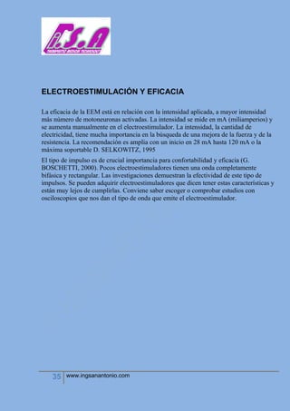 35 www.ingsanantonio.com
ELECTROESTIMULACIÓN Y EFICACIA
La eficacia de la EEM está en relación con la intensidad aplicada, a mayor intensidad
más número de motoneuronas activadas. La intensidad se mide en mA (miliamperios) y
se aumenta manualmente en el electroestimulador. La intensidad, la cantidad de
electricidad, tiene mucha importancia en la búsqueda de una mejora de la fuerza y de la
resistencia. La recomendación es amplia con un inicio en 28 mA hasta 120 mA o la
máxima soportable D. SELKOWITZ, 1995
El tipo de impulso es de crucial importancia para confortabilidad y eficacia (G.
BOSCHETTI, 2000). Pocos electroestimuladores tienen una onda completamente
bifásica y rectangular. Las investigaciones demuestran la efectividad de este tipo de
impulsos. Se pueden adquirir electroestimuladores que dicen tener estas características y
están muy lejos de cumplirlas. Conviene saber escoger o comprobar estudios con
osciloscopios que nos dan el tipo de onda que emite el electroestimulador.
 