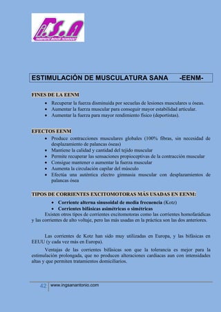 42 www.ingsanantonio.com
ESTIMULACIÓN DE MUSCULATURA SANA -EENM-
FINES DE LA EENM
 Recuperar la fuerza disminuida por secuelas de lesiones musculares u óseas.
 Aumentar la fuerza muscular para conseguir mayor estabilidad articular.
 Aumentar la fuerza para mayor rendimiento físico (deportistas).
EFECTOS EENM
 Produce contracciones musculares globales (100% fibras, sin necesidad de
desplazamiento de palancas óseas)
 Mantiene la calidad y cantidad del tejido muscular
 Permite recuperar las sensaciones propioceptivas de la contracción muscular
 Consigue mantener o aumentar la fuerza muscular
 Aumenta la circulación capilar del músculo
 Efectúa una auténtica electro gimnasia muscular con desplazamientos de
palancas ósea
TIPOS DE CORRIENTES EXCITOMOTORAS MÁS USADAS EN EENM:
 Corriente alterna sinusoidal de media frecuencia (Kotz)
 Corrientes bifásicas asimétricas o simétricas
Existen otros tipos de corrientes excitomotoras como las corrientes homofarádicas
y las corrientes de alto voltaje, pero las más usadas en la práctica son las dos anteriores.
Las corrientes de Kotz han sido muy utilizadas en Europa, y las bifásicas en
EEUU (y cada vez más en Europa).
Ventajas de las corrientes bifásicas son que la tolerancia es mejor para la
estimulación prolongada, que no producen alteraciones cardiacas aun con intensidades
altas y que permiten tratamientos domiciliarios.
 