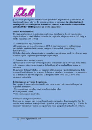 82 www.ingsanantonio.com
y las causas que originan o modifican los parámetros de generación y transmisión de
impulsos eléctricos a través del sistema nervioso, se sabe que: «la estimulación del
nervio periférico con impulsos de corriente eléctrica a frecuencias comprendidas
entre los 80Hz y 150Hz produce un efecto analgésico».
Modos de estimulación
El efecto analgésico de la estimulación eléctrica tiene lugar a dos niveles distintos
dependiendo de la modalidad de estimulación empleada: a baja frecuencia (1-3 Hz) y a
media frecuencia (80-150Hz)
1° Estimulación a baja frecuencia.
a) Elevación de las concentraciones en LCR de neurotransmisores endógenos con
propiedades morfinomimétricas que bloquean la sustancia P (encefalinas y
betaendorfinas).
b) Reduce la tensión y las contracturas musculares, propiciando un alivio eficaz en todas
aquellas alguias originadas por este tipo de patologías.
2° Estimulación a media frecuencia.
a) Modifica la conducción nerviosa periférica con aumento de la actividad de las fibras
Aβ y bloqueo, más o menos selectivo de las fibras A∂, a nivel del lugar donde se
estimulan.
b) Aumento de la actividad de los circuitos inhibidores pre y postsinápticamente de la
transmisión del dolor en las neuronas de las astas medulares posteriores, con predominio
de la transmisión de otros impulsos. El bloqueo ocurre, sobre todo, a nivel de la
metámera estimulada.
Estimuladores nerviosos. Descripción.
Los equipos de neuroestimulación eléctrica transcutánea están constituidos por los
siguientes elementos:
• Un generador de impulsos eléctricos alimentado a pilas.
• Un conjunto de cables.
• Uno o dos pares de electrodos.
Generador de impulsos eléctricos.
Incorpora los mandos para regular los diferentes parámetros de estimulación. Son del
tamaño aproximado de una cajetilla de cigarrillos y de muy poco peso (fig.2). Fáciles de
manejar y transportar y suelen incorporar una pinza que permite colgarlo del cinturón.
 